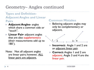 Geometry– Angles continued
Types and Definition-
Adjacent Angles and Linear
Pairs Common Mistakes
10/20/20094
 Adjacent Angles- angles
which share a common side or
“touch”.
 Linear Pair- adjacent angles
that are also supplementary
(their measurements add up to
180˚).
Note: Not all adjacent angles
are linear pairs; however, ALL
linear pairs are adjacent.
 Believing adjacent angles may
only be complementary or
adjacent.
 Incorrect: Angle 1 and 2 are
an adjacent linear pair.
 Correct: Angles 1 and 2 are
adjacent; Angle 3 and 4 are the
linear pair.
1 2 3 4
 