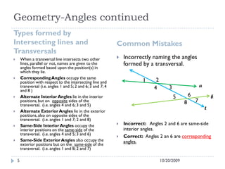 Geometry-Angles continued
Types formed by
Intersecting lines and
Transversals
Common Mistakes
 When a transversal line intersects two other
lines, parallel or not, names are given to the
angles formed based upon the position(s) in
which they lie.
 CorrespondingAngles occupy the same
position with respect to the intersecting line and
transversal (i.e. angles 1 and 5; 2 and 6; 3 and 7; 4
and 8 )
 Alternate Interior Angles lie in the interior
positions,but on opposite sides of the
transversal. (i.e. angles 4 and 6; 3 and 5)
 Alternate Exterior Angles lie in the exterior
positions,also on opposite sides of the
transversal. (i.e. angles 1 and 7; 2 and 8)
 Same-Side Interior Angles occupy the
interior positions on the same-side of the
transversal. (i.e. angles 4 and 5; 3 and 6)
 Same-Side Exterior Angles also occupy the
exterior positions but on the same-side of the
transversal. (i.e. angles 1 and 8; 2 and 7)
 Incorrectly naming the angles
formed by a transversal.
 Incorrect: Angles 2 and 6 are same-side
interior angles.
 Correct: Angles 2 an 6 are corresponding
angles.
10/20/20095
a
b
t
1 2
34
5 6
78
 