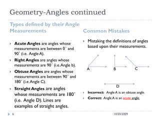 Geometry-Angles continued
Types defined by their Angle
Measurements Common Mistakes
 Acute Angles are angles whose
measurements are between 0˚ and
90˚ (i.e. Angle A).
 Right Angles are angles whose
measurements are 90˚ (i.e.Angle b).
 Obtuse Angles are angles whose
measurements are between 90˚ and
180˚ (i.e.Angle C).
 Straight Angles are angles
whose measurements are 180˚
(i.e. Angle D). Lines are
examples of straight angles.
 Mistaking the definitions of angles
based upon their measurements.
 Incorrect: Angle A is an obtuse angle.
 Correct: Angle A is an acute angle.
10/20/20096
A B C
D
 