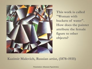 Kazimir Malevich, Russian artist, (1878–1935)
This work is called
"Woman with
buckets of water".
How does the painter
attribute the female
figure to other
objects?
Presentation: Athanasia Papachristou
 