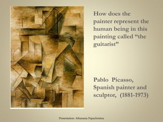 Pablo Picasso,
Spanish painter and
sculptor, (1881-1973)
How does the
painter represent the
human being in this
painting called “the
guitarist”
Presentation: Athanasia Papachristou
 