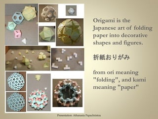 Origami is the
Japanese art of folding
paper into decorative
shapes and figures.
折紙おりがみ
from ori meaning
"folding", and kami
meaning "paper"
Presentation: Athanasia Papachristou
 