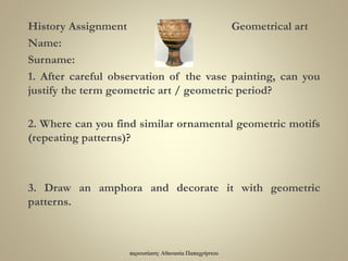 παρουσίαση: Αθανασία Παπαχρήστου
History Assignment Geometrical art
Name:
Surname:
1. After careful observation of the vase painting, can you
justify the term geometric art / geometric period?
2. Where can you find similar ornamental geometric motifs
(repeating patterns)?
3. Draw an amphora and decorate it with geometric
patterns.
 