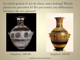 Amphora. 1100 BC Amphora. 850 BC
In which period of art do these vases belong? Which
phase has preceded it? Do you notice any differences
between the two phases?
Presentation: Athanasia Papachristou
 