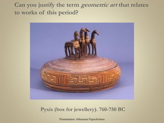 Pyxis (box for jewellery). 760-750 BC
Can you justify the term geometric art that relates
to works of this period?
Presentation: Athanasia Papachristou
 