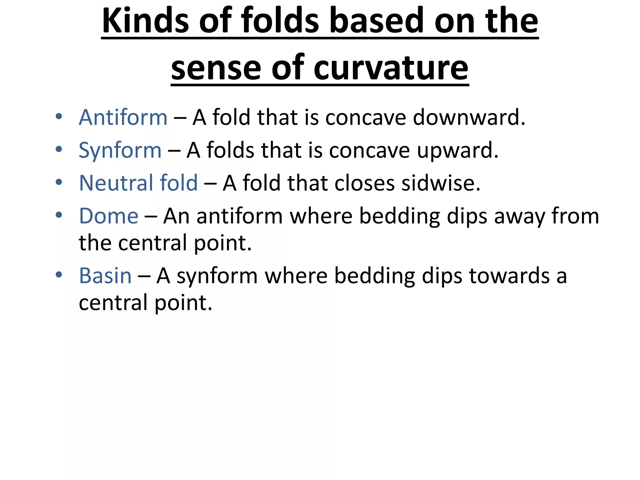 Kinds of folds based on the
sense of curvature
• Antiform – A fold that is concave downward.
• Synform – A folds that is concave upward.
• Neutral fold – A fold that closes sidwise.
• Dome – An antiform where bedding dips away from
the central point.
• Basin – A synform where bedding dips towards a
central point.
 