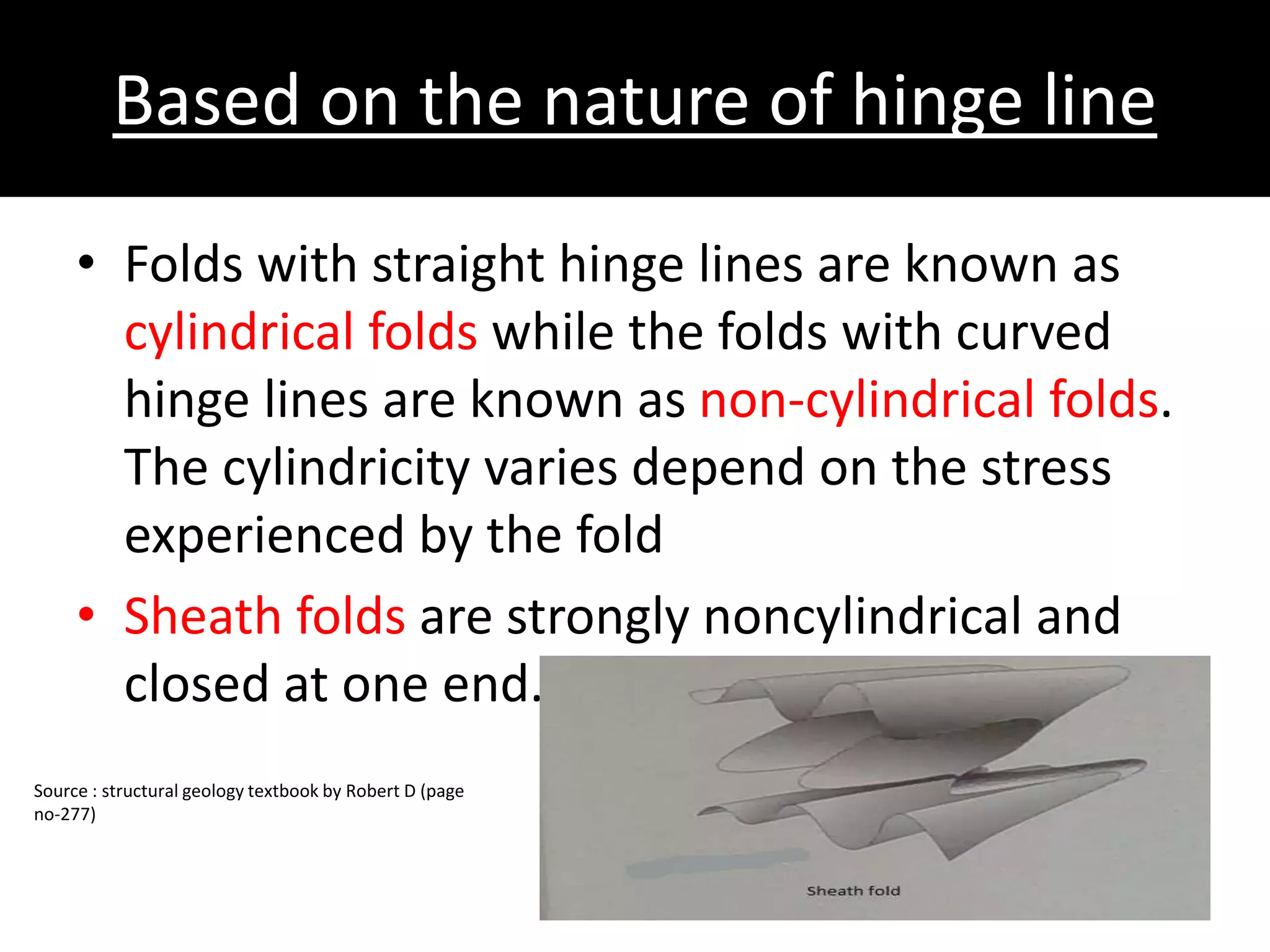 Based on the nature of hinge line
• Folds with straight hinge lines are known as
cylindrical folds while the folds with curved
hinge lines are known as non-cylindrical folds.
The cylindricity varies depend on the stress
experienced by the fold
• Sheath folds are strongly noncylindrical and
closed at one end.
Source : structural geology textbook by Robert D (page
no-277)
 
