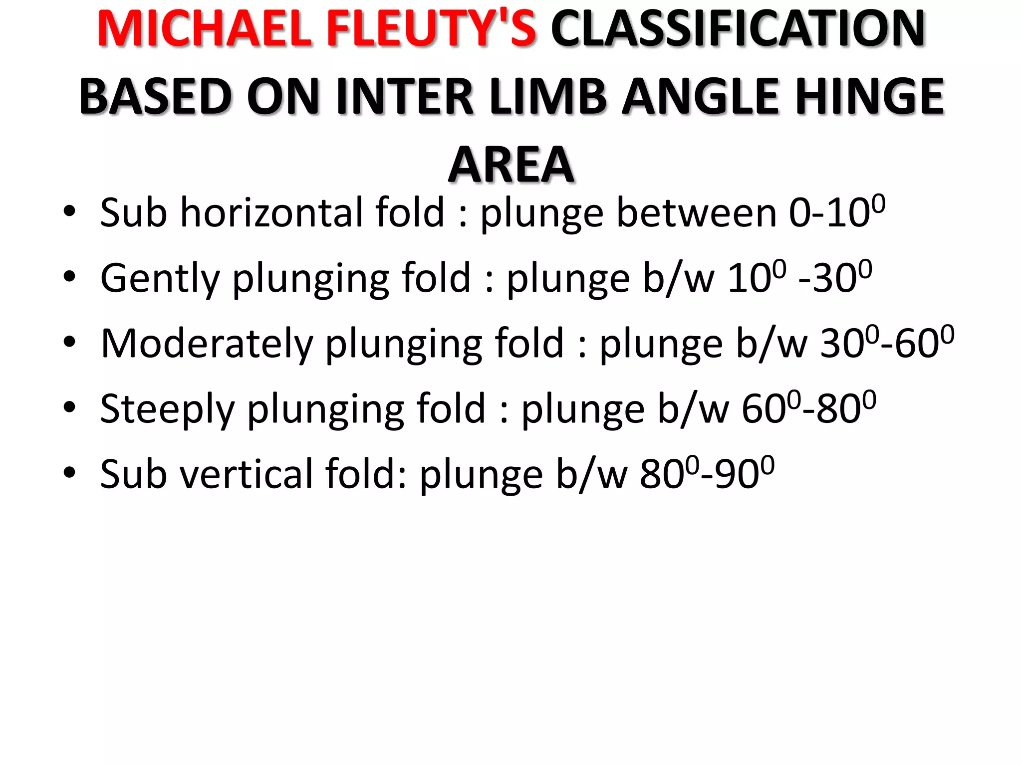 MICHAEL FLEUTY'S CLASSIFICATION
BASED ON INTER LIMB ANGLE HINGE
AREA
• Sub horizontal fold : plunge between 0-100
• Gently plunging fold : plunge b/w 100 -300
• Moderately plunging fold : plunge b/w 300-600
• Steeply plunging fold : plunge b/w 600-800
• Sub vertical fold: plunge b/w 800-900
 