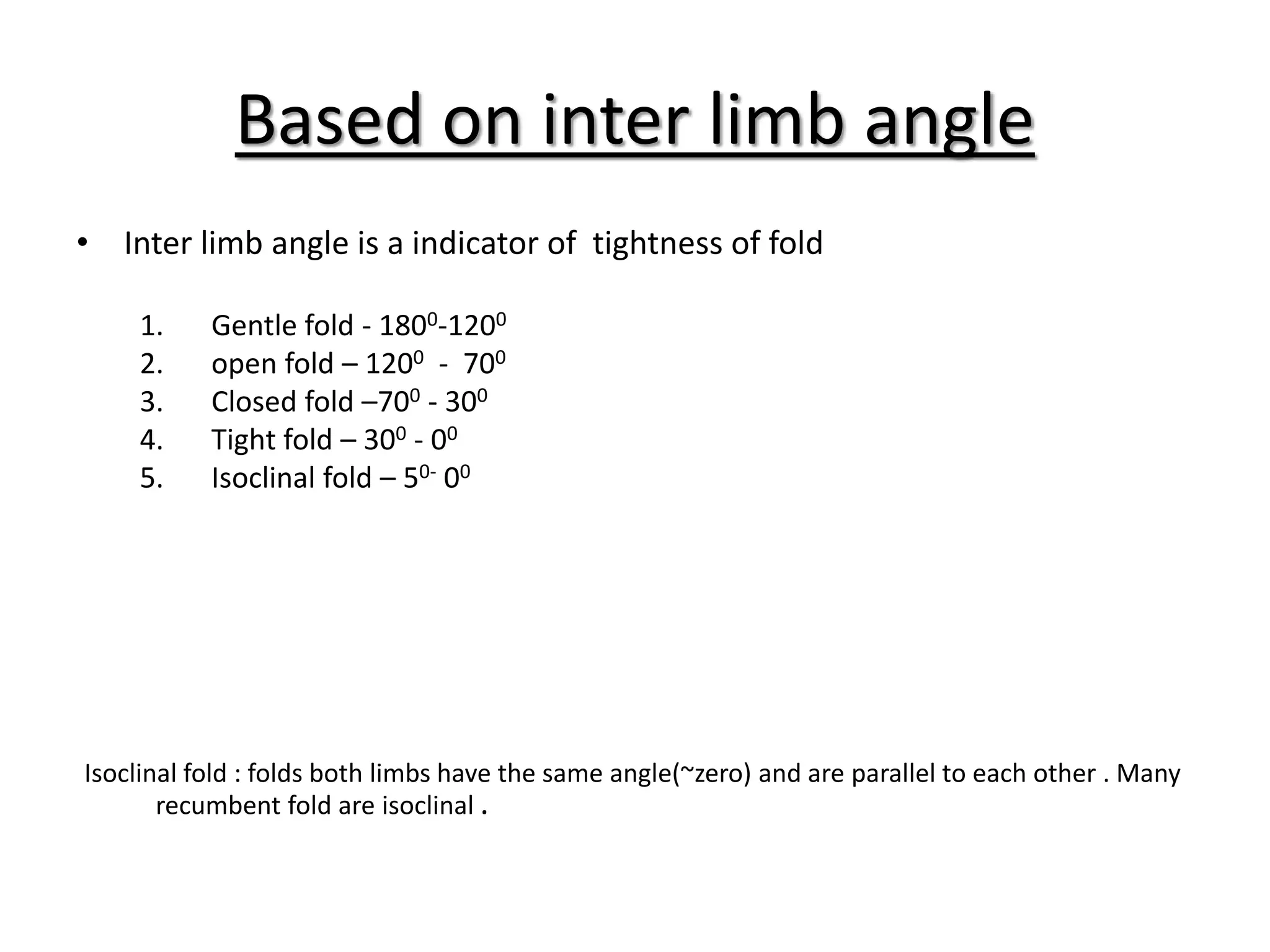 Based on inter limb angle
• Inter limb angle is a indicator of tightness of fold
1. Gentle fold - 1800-1200
2. open fold – 1200 - 700
3. Closed fold –700 - 300
4. Tight fold – 300 - 00
5. Isoclinal fold – 50- 00
Isoclinal fold : folds both limbs have the same angle(~zero) and are parallel to each other . Many
recumbent fold are isoclinal .
 