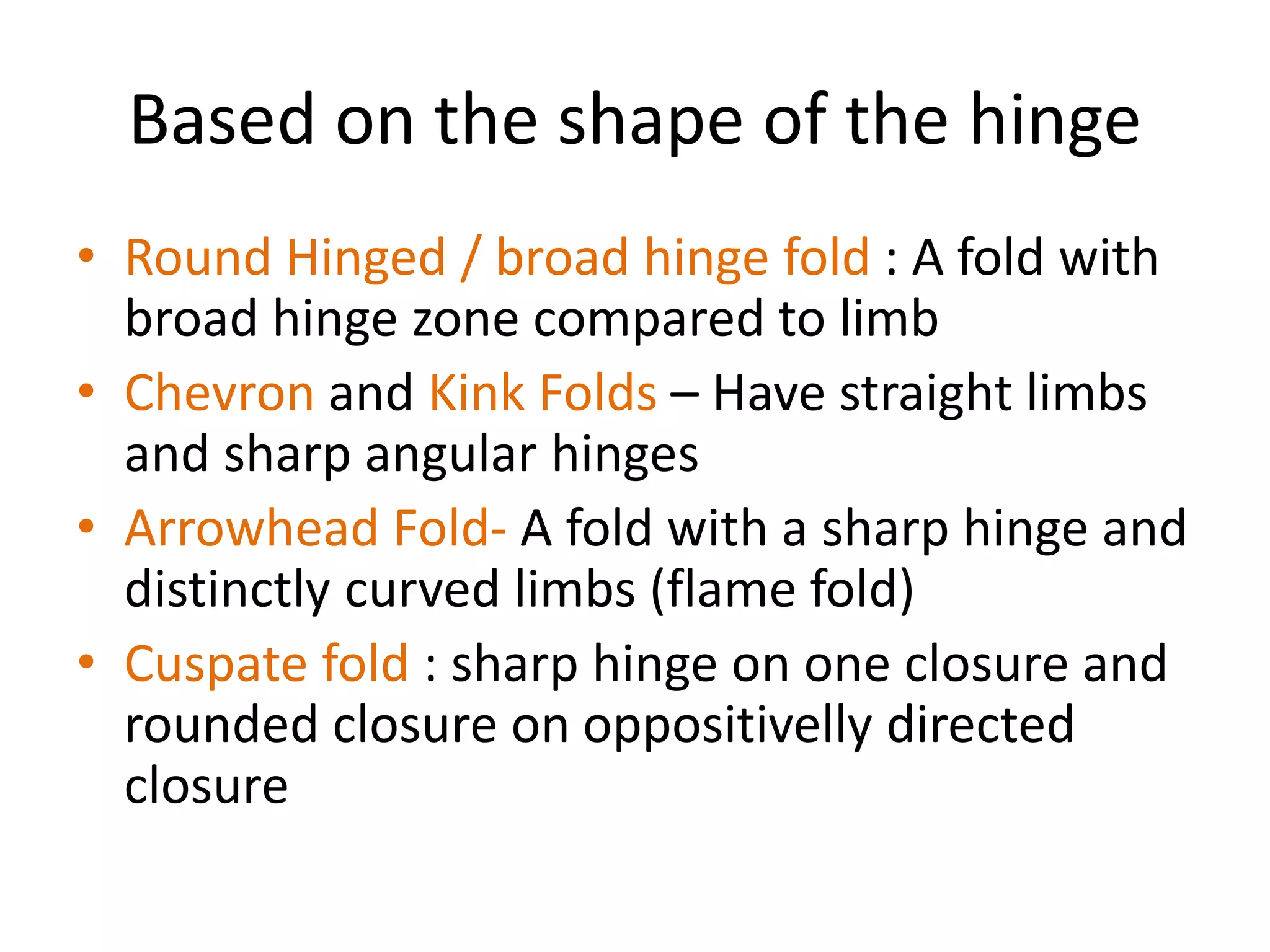 Based on the shape of the hinge
• Round Hinged / broad hinge fold : A fold with
broad hinge zone compared to limb
• Chevron and Kink Folds – Have straight limbs
and sharp angular hinges
• Arrowhead Fold- A fold with a sharp hinge and
distinctly curved limbs (flame fold)
• Cuspate fold : sharp hinge on one closure and
rounded closure on oppositivelly directed
closure
 