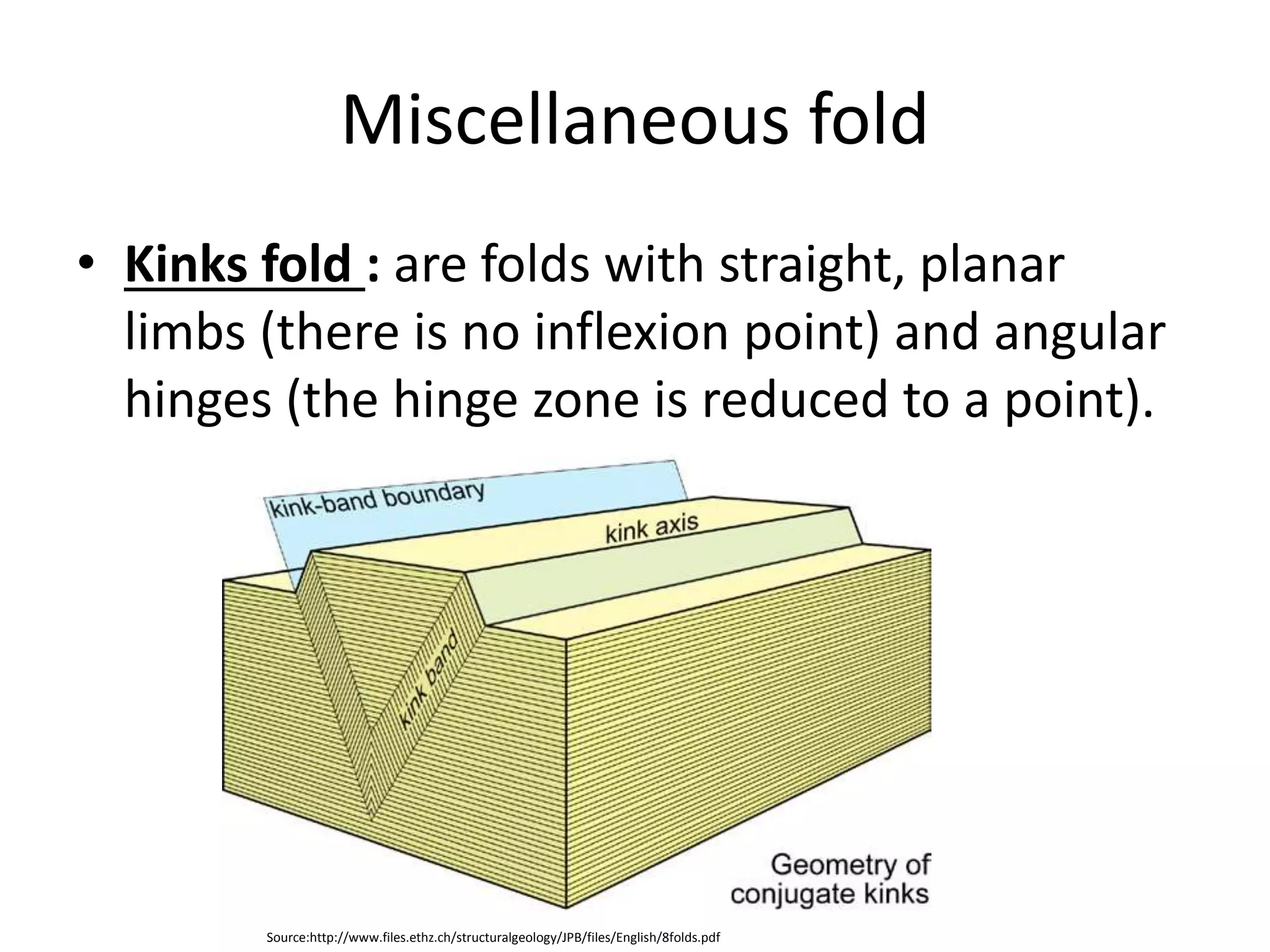 Miscellaneous fold
• Kinks fold : are folds with straight, planar
limbs (there is no inflexion point) and angular
hinges (the hinge zone is reduced to a point).
Source:http://www.files.ethz.ch/structuralgeology/JPB/files/English/8folds.pdf
 