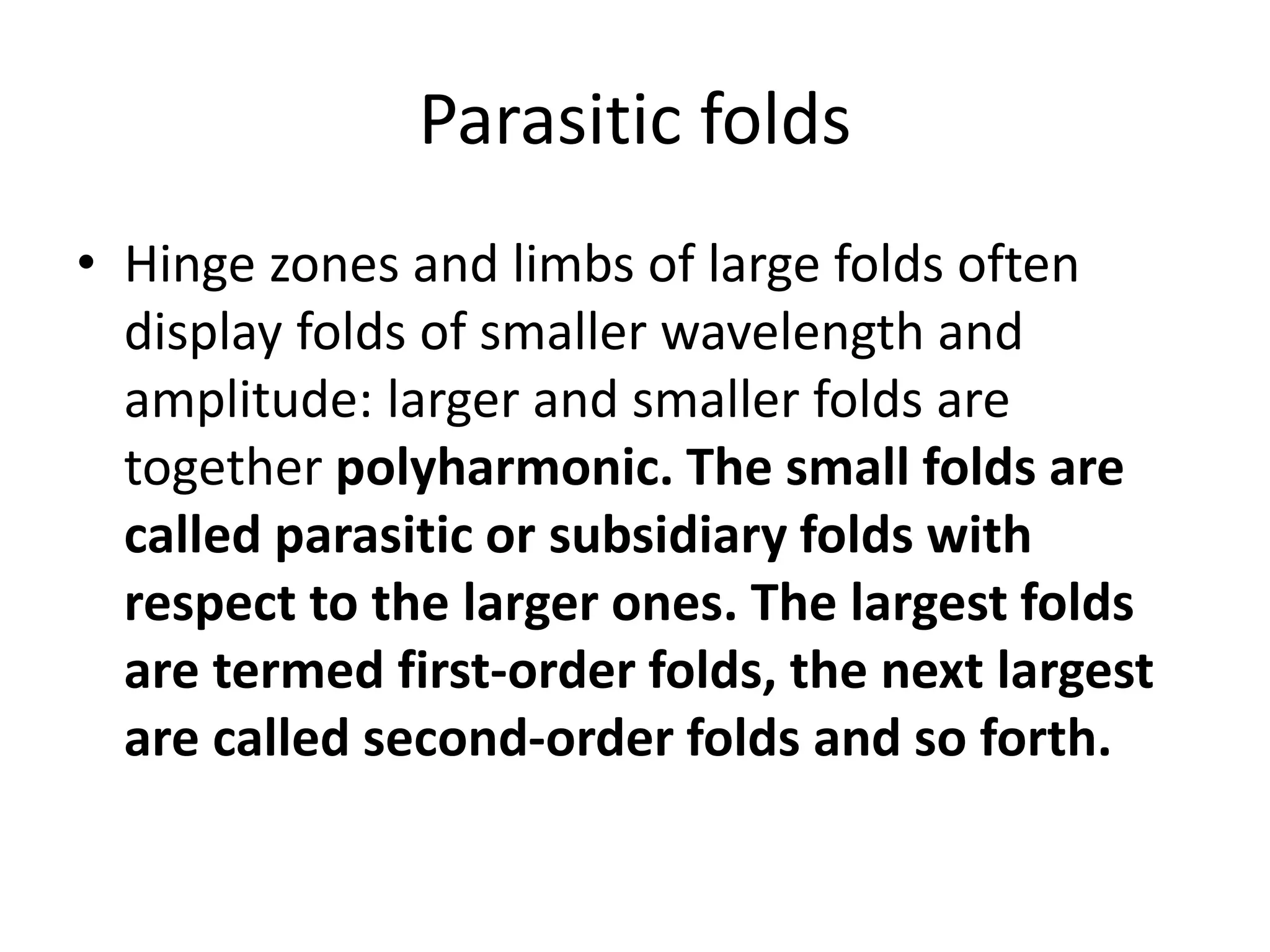 Parasitic folds
• Hinge zones and limbs of large folds often
display folds of smaller wavelength and
amplitude: larger and smaller folds are
together polyharmonic. The small folds are
called parasitic or subsidiary folds with
respect to the larger ones. The largest folds
are termed first-order folds, the next largest
are called second-order folds and so forth.
 
