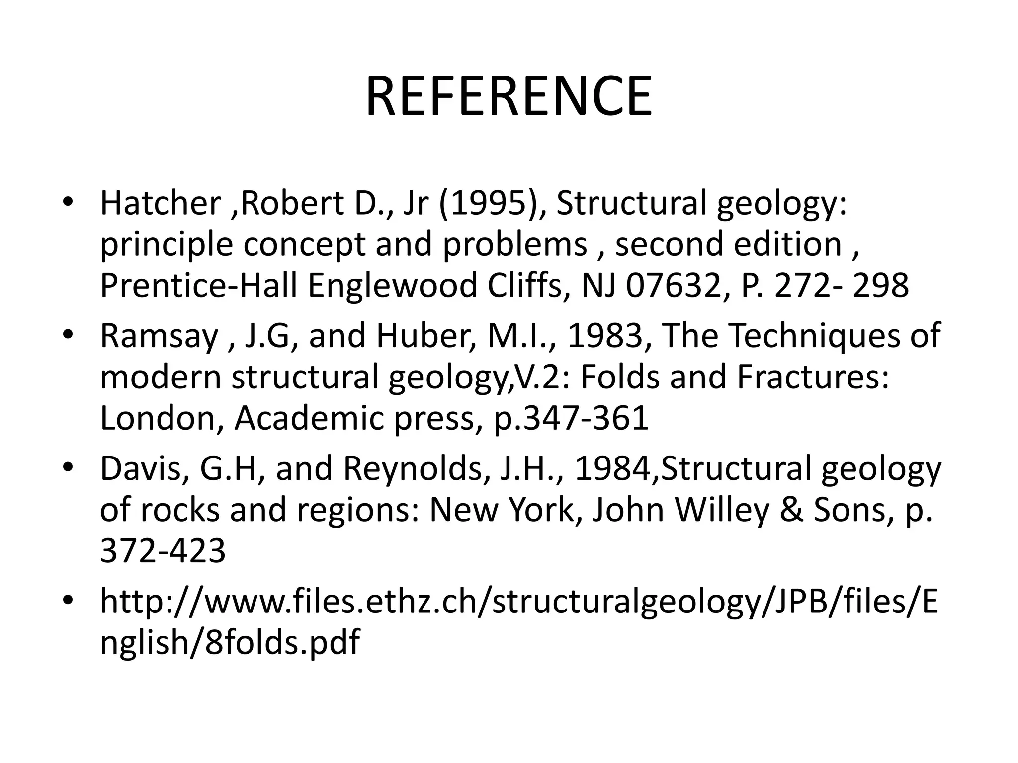 REFERENCE
• Hatcher ,Robert D., Jr (1995), Structural geology:
principle concept and problems , second edition ,
Prentice-Hall Englewood Cliffs, NJ 07632, P. 272- 298
• Ramsay , J.G, and Huber, M.I., 1983, The Techniques of
modern structural geology,V.2: Folds and Fractures:
London, Academic press, p.347-361
• Davis, G.H, and Reynolds, J.H., 1984,Structural geology
of rocks and regions: New York, John Willey & Sons, p.
372-423
• http://www.files.ethz.ch/structuralgeology/JPB/files/E
nglish/8folds.pdf
 