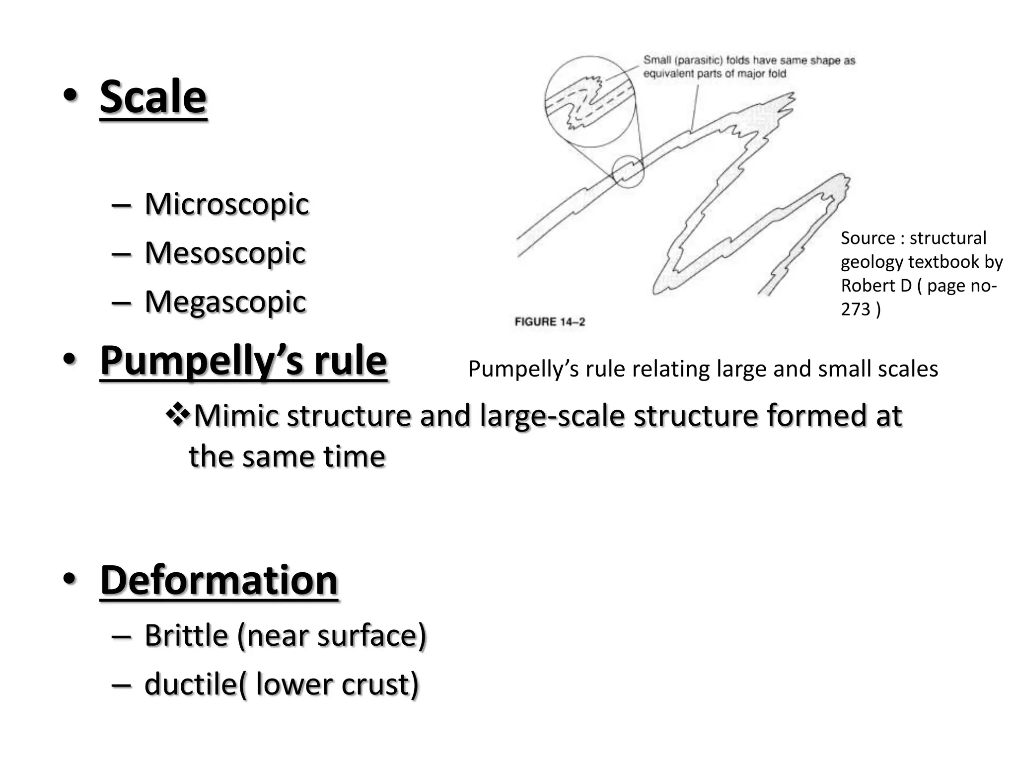 • Scale
– Microscopic
– Mesoscopic
– Megascopic
• Pumpelly’s rule
Mimic structure and large-scale structure formed at
the same time
• Deformation
– Brittle (near surface)
– ductile( lower crust)
Source : structural
geology textbook by
Robert D ( page no-
273 )
Pumpelly’s rule relating large and small scales
 