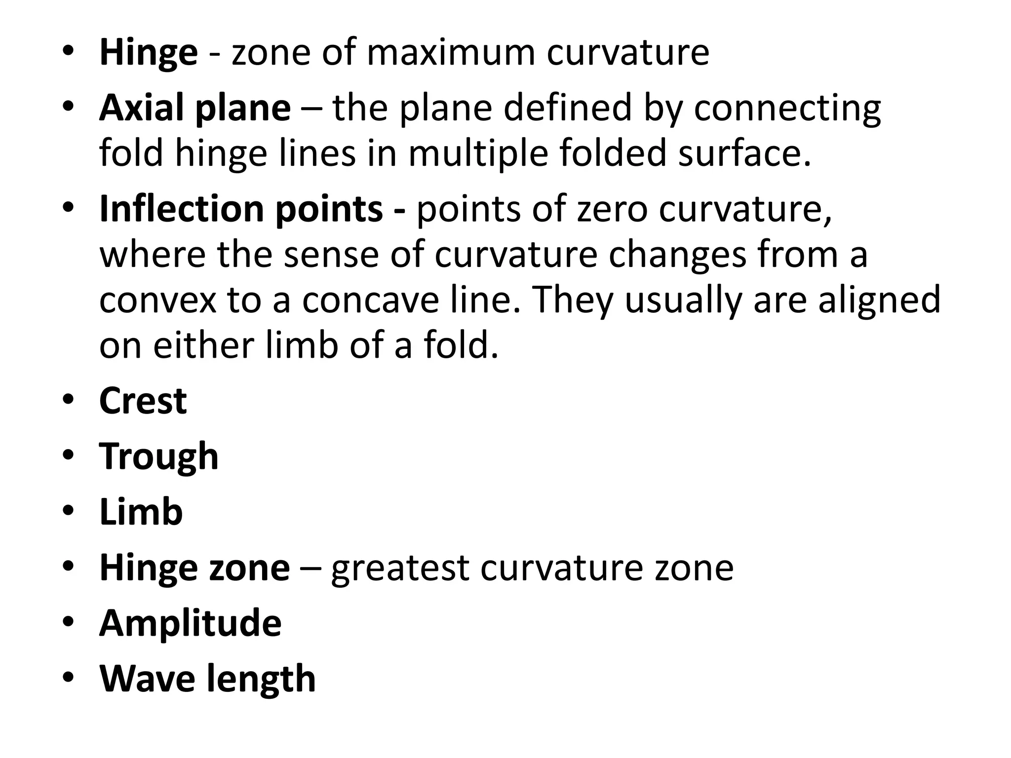 • Hinge - zone of maximum curvature
• Axial plane – the plane defined by connecting
fold hinge lines in multiple folded surface.
• Inflection points - points of zero curvature,
where the sense of curvature changes from a
convex to a concave line. They usually are aligned
on either limb of a fold.
• Crest
• Trough
• Limb
• Hinge zone – greatest curvature zone
• Amplitude
• Wave length
 
