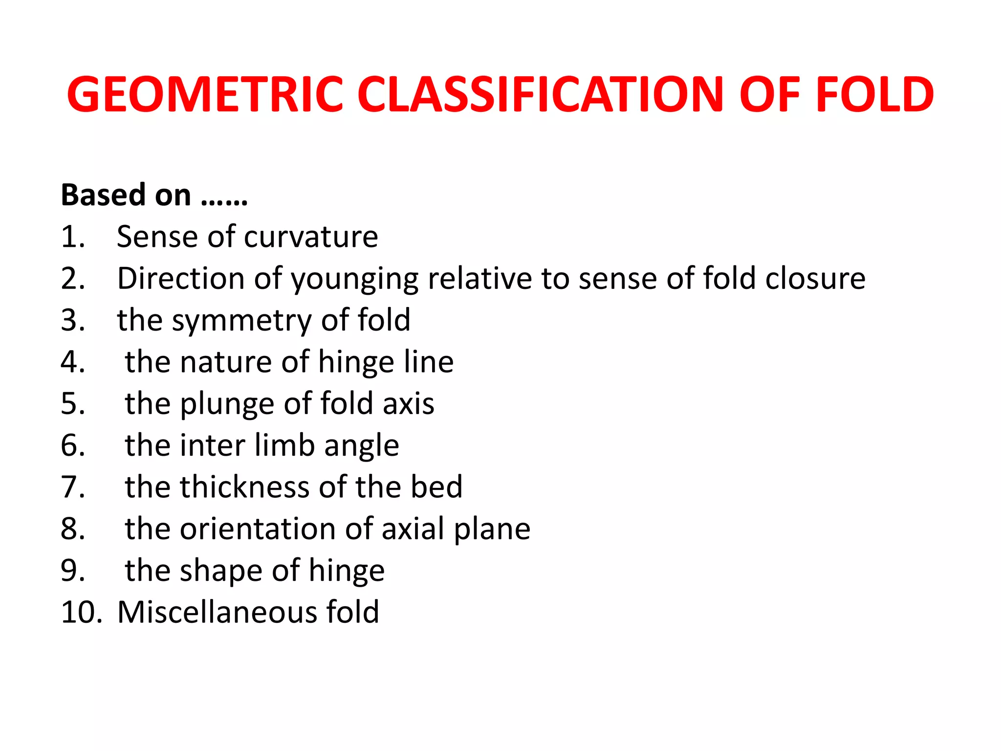 GEOMETRIC CLASSIFICATION OF FOLD
Based on ……
1. Sense of curvature
2. Direction of younging relative to sense of fold closure
3. the symmetry of fold
4. the nature of hinge line
5. the plunge of fold axis
6. the inter limb angle
7. the thickness of the bed
8. the orientation of axial plane
9. the shape of hinge
10. Miscellaneous fold
 