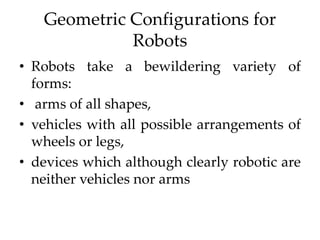 Geometric Configurations for
Robots
• Robots take a bewildering variety of
forms:
• arms of all shapes,
• vehicles with all possible arrangements of
wheels or legs,
• devices which although clearly robotic are
neither vehicles nor arms
 