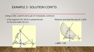 EXAMPLE 2- SOLUTION CONT’D.
Using a ruler, a pencil and a pair of compasses, construct
• a line segment 𝑅𝑋, which is perpendicular Measure and state the size of < 𝑄𝑅𝑋.
to 𝑃𝑄 and meets 𝑃𝑄 at 𝑋.
< 𝑸𝑹𝑿 = 𝟒𝟒°
 