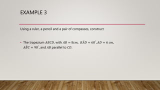 EXAMPLE 3
Using a ruler, a pencil and a pair of compasses, construct
• The trapezium 𝐴𝐵𝐶𝐷, with 𝐴𝐵 = 8𝑐𝑚, 𝐵𝐴𝐷 = 60°, 𝐴𝐷 = 6 𝑐𝑚,
𝐴𝐵𝐶 = 90°, and 𝐴𝐵 parallel to 𝐶𝐷.
 