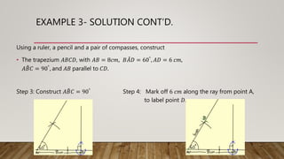 EXAMPLE 3- SOLUTION CONT’D.
Using a ruler, a pencil and a pair of compasses, construct
• The trapezium 𝐴𝐵𝐶𝐷, with 𝐴𝐵 = 8𝑐𝑚, 𝐵𝐴𝐷 = 60°, 𝐴𝐷 = 6 𝑐𝑚,
𝐴𝐵𝐶 = 90°, and 𝐴𝐵 parallel to 𝐶𝐷.
Step 3: Construct 𝐴𝐵𝐶 = 90° Step 4: Mark off 6 𝑐𝑚 along the ray from point A,
to label point 𝐷.
 