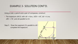 EXAMPLE 3- SOLUTION CONT’D.
Using a ruler, a pencil and a pair of compasses, construct
• The trapezium 𝐴𝐵𝐶𝐷, with 𝐴𝐵 = 8𝑐𝑚, 𝐵𝐴𝐷 = 60°, 𝐴𝐷 = 6 𝑐𝑚,
𝐴𝐵𝐶 = 90°, and 𝐴𝐵 parallel to 𝐶𝐷.
Step 5: Draw line segment 𝐶𝐷, parallel to 𝐴𝐵 to
complete the trapezium.
 