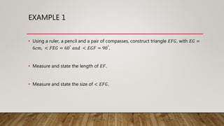 EXAMPLE 1
• Using a ruler, a pencil and a pair of compasses, construct triangle 𝐸𝐹𝐺, with 𝐸𝐺 =
6𝑐𝑚, < 𝐹𝐸𝐺 = 60° 𝑎𝑛𝑑 < 𝐸𝐺𝐹 = 90°.
• Measure and state the length of 𝐸𝐹.
• Measure and state the size of < 𝐸𝐹𝐺.
 