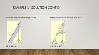 EXAMPLE 1- SOLUTION CONT’D
Measure and state the length of 𝐸𝐹. Measure and state the size of < 𝐸𝐹𝐺.
𝑬𝑭 = 𝟏𝟐 𝒄𝒎 < 𝑬𝑭𝑮 = 𝟑𝟎°
 