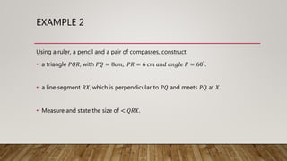 EXAMPLE 2
Using a ruler, a pencil and a pair of compasses, construct
• a triangle 𝑃𝑄𝑅, with 𝑃𝑄 = 8𝑐𝑚, 𝑃𝑅 = 6 𝑐𝑚 𝑎𝑛𝑑 𝑎𝑛𝑔𝑙𝑒 𝑃 = 60°.
• a line segment 𝑅𝑋, which is perpendicular to 𝑃𝑄 and meets 𝑃𝑄 at 𝑋.
• Measure and state the size of < 𝑄𝑅𝑋.
 