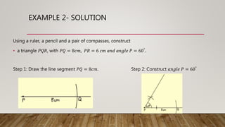 EXAMPLE 2- SOLUTION
Using a ruler, a pencil and a pair of compasses, construct
• a triangle 𝑃𝑄𝑅, with 𝑃𝑄 = 8𝑐𝑚, 𝑃𝑅 = 6 𝑐𝑚 𝑎𝑛𝑑 𝑎𝑛𝑔𝑙𝑒 𝑃 = 60°.
Step 1: Draw the line segment 𝑃𝑄 = 8𝑐𝑚. Step 2: Construct 𝑎𝑛𝑔𝑙𝑒 𝑃 = 60°
 