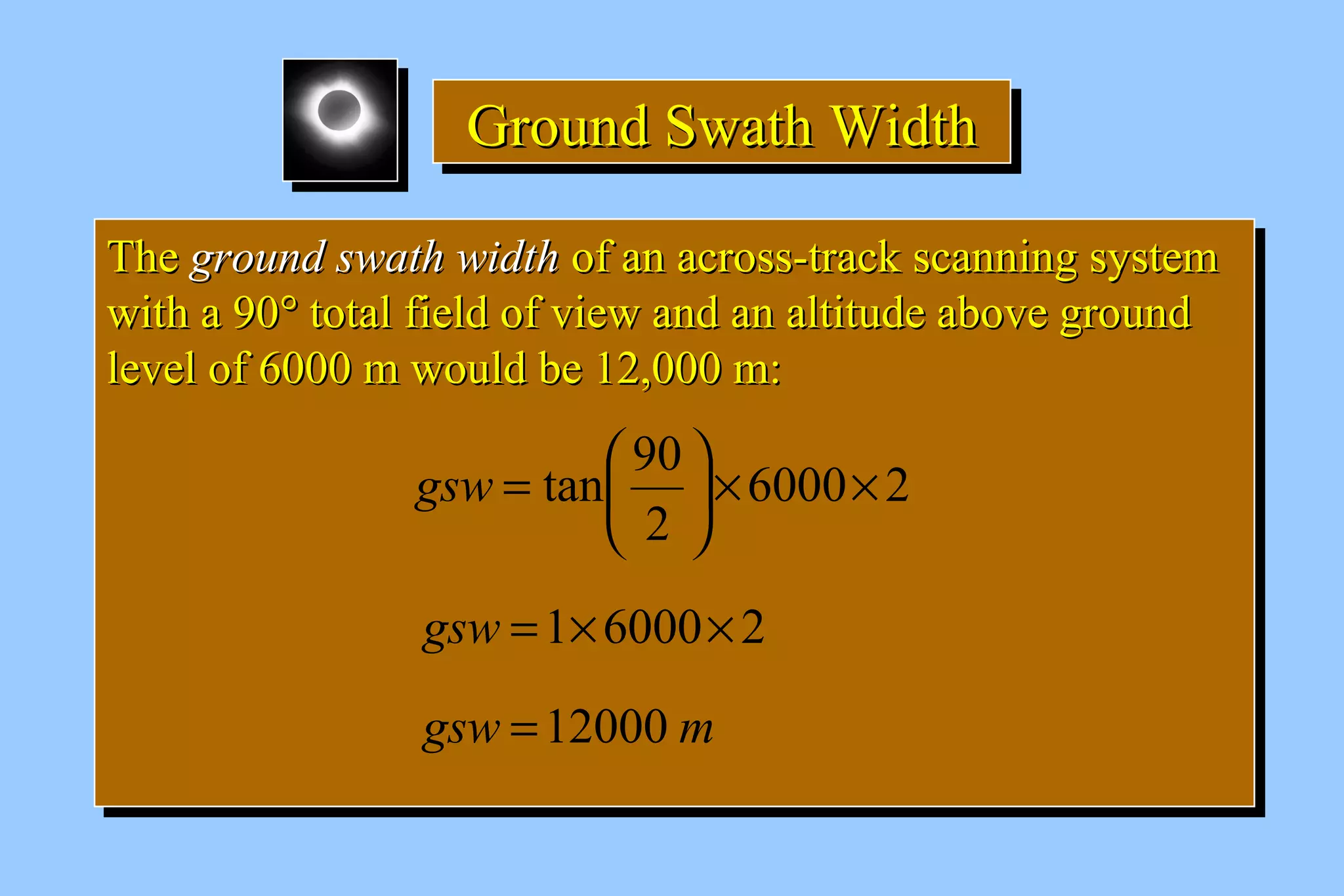 GGGGrrrroooouuuunnnndddd SSSSwwwwaaaatttthhhh WWWWiiiiddddtttthhhh 
TThhee ggrroouunndd sswwaatthh wwiiddtthh ooff aann aaccrroossss--ttrraacckk ssccaannnniinngg ssyysstteemm 
wwiitthh aa 9900° ttoottaall ffiieelldd ooff vviieeww aanndd aann aallttiittuuddee aabboovvee ggrroouunndd 
lleevveell ooff 66000000 mm wwoouulldd bbee 1122,,000000 mm:: 
TThhee ggrroouunndd sswwaatthh wwiiddtthh ooff aann aaccrroossss--ttrraacckk ssccaannnniinngg ssyysstteemm 
wwiitthh aa 9900° ttoottaall ffiieelldd ooff vviieeww aanndd aann aallttiittuuddee aabboovvee ggrroouunndd 
lleevveell ooff 66000000 mm wwoouulldd bbee 1122,,000000 mm:: 
tan 90 ´ ´ ÷ø 
6000 2 
ö 2 
çè 
gsw = æ 
gsw =1´6000´ 2 
gsw =12000 m 
 