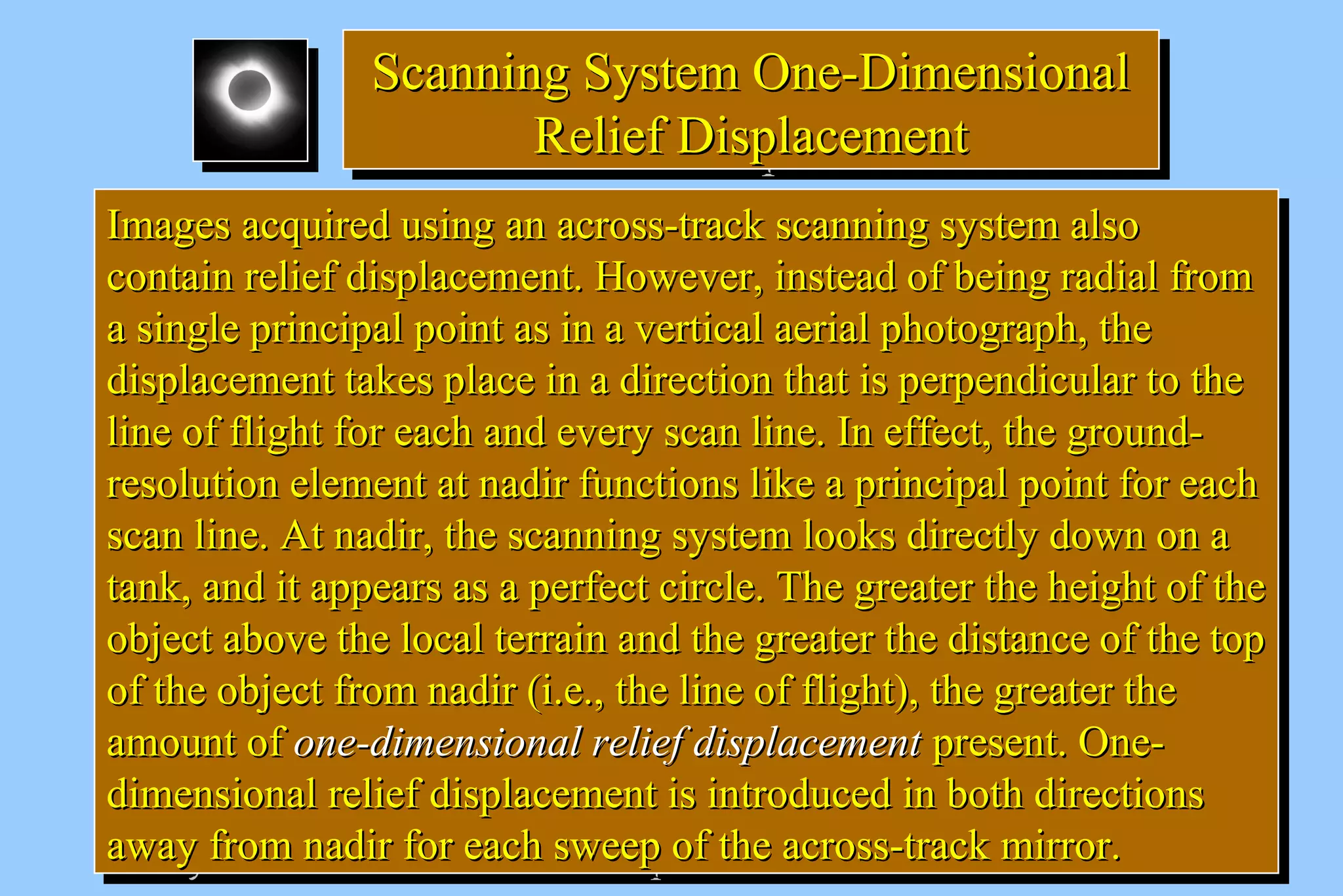 SSccaannnniinngg SSyysstteemm OOnnee--DDiimmeennssiioonnaall 
Scanning SSyysstteemm OOnnee--DDiimmeennssiioonnaall 
RReelliieeff DDiissppllaacceemmeenntt 
RReelliieeff DDiissppllaacceemmeenntt 
IImmaaggeess aaccqquuiirreedd uussiinngg aann aaccrroossss--ttrraacckk ssccaannnniinngg ssyysstteemm aallssoo 
ccoonnttaaiinn rreelliieeff ddiissppllaacceemmeenntt.. HHoowweevveerr,, iinnsstteeaadd ooff bbeeiinngg rraaddiiaall ffrroomm 
aa ssiinnggllee pprriinncciippaall ppooiinntt aass iinn aa vveerrttiiccaall aaeerriiaall pphhoottooggrraapphh,, tthhee 
ddiissppllaacceemmeenntt ttaakkeess ppllaaccee iinn aa ddiirreeccttiioonn tthhaatt iiss ppeerrppeennddiiccuullaarr ttoo tthhee 
lliinnee ooff fflliigghhtt ffoorr eeaacchh aanndd eevveerryy ssccaann lliinnee.. IInn eeffffeecctt,, tthhee ggrroouunndd-- 
rreessoolluuttiioonn eelleemmeenntt aatt nnaaddiirr ffuunnccttiioonnss lliikkee aa pprriinncciippaall ppooiinntt ffoorr eeaacchh 
ssccaann lliinnee.. AAtt nnaaddiirr,, tthhee ssccaannnniinngg ssyysstteemm llooookkss ddiirreeccttllyy ddoowwnn oonn aa 
ttaannkk,, aanndd iitt aappppeeaarrss aass aa ppeerrffeecctt cciirrccllee.. TThhee ggrreeaatteerr tthhee hheeiigghhtt ooff tthhee 
oobbjjeecctt aabboovvee tthhee llooccaall tteerrrraaiinn aanndd tthhee ggrreeaatteerr tthhee ddiissttaannccee ooff tthhee ttoopp 
ooff tthhee oobbjjeecctt ffrroomm nnaaddiirr ((ii..ee..,, tthhee lliinnee ooff fflliigghhtt)),, tthhee ggrreeaatteerr tthhee 
aammoouunntt ooff oonnee--ddiimmeennssiioonnaall rreelliieeff ddiissppllaacceemmeenntt pprreesseenntt.. OOnnee-- 
ddiimmeennssiioonnaall rreelliieeff ddiissppllaacceemmeenntt iiss iinnttrroodduucceedd iinn bbootthh ddiirreeccttiioonnss 
aawwaayy ffrroomm nnaaddiirr ffoorr eeaacchh sswweeeepp ooff tthhee aaccrroossss--ttrraacckk mmiirrrroorr.. 
IImmaaggeess aaccqquuiirreedd uussiinngg aann aaccrroossss--ttrraacckk ssccaannnniinngg ssyysstteemm aallssoo 
ccoonnttaaiinn rreelliieeff ddiissppllaacceemmeenntt.. HHoowweevveerr,, iinnsstteeaadd ooff bbeeiinngg rraaddiiaall ffrroomm 
aa ssiinnggllee pprriinncciippaall ppooiinntt aass iinn aa vveerrttiiccaall aaeerriiaall pphhoottooggrraapphh,, tthhee 
ddiissppllaacceemmeenntt ttaakkeess ppllaaccee iinn aa ddiirreeccttiioonn tthhaatt iiss ppeerrppeennddiiccuullaarr ttoo tthhee 
lliinnee ooff fflliigghhtt ffoorr eeaacchh aanndd eevveerryy ssccaann lliinnee.. IInn eeffffeecctt,, tthhee ggrroouunndd-- 
rreessoolluuttiioonn eelleemmeenntt aatt nnaaddiirr ffuunnccttiioonnss lliikkee aa pprriinncciippaall ppooiinntt ffoorr eeaacchh 
ssccaann lliinnee.. AAtt nnaaddiirr,, tthhee ssccaannnniinngg ssyysstteemm llooookkss ddiirreeccttllyy ddoowwnn oonn aa 
ttaannkk,, aanndd iitt aappppeeaarrss aass aa ppeerrffeecctt cciirrccllee.. TThhee ggrreeaatteerr tthhee hheeiigghhtt ooff tthhee 
oobbjjeecctt aabboovvee tthhee llooccaall tteerrrraaiinn aanndd tthhee ggrreeaatteerr tthhee ddiissttaannccee ooff tthhee ttoopp 
ooff tthhee oobbjjeecctt ffrroomm nnaaddiirr ((ii..ee..,, tthhee lliinnee ooff fflliigghhtt)),, tthhee ggrreeaatteerr tthhee 
aammoouunntt ooff oonnee--ddiimmeennssiioonnaall rreelliieeff ddiissppllaacceemmeenntt pprreesseenntt.. OOnnee-- 
ddiimmeennssiioonnaall rreelliieeff ddiissppllaacceemmeenntt iiss iinnttrroodduucceedd iinn bbootthh ddiirreeccttiioonnss 
aawwaayy ffrroomm nnaaddiirr ffoorr eeaacchh sswweeeepp ooff tthhee aaccrroossss--ttrraacckk mmiirrrroorr.. 
 