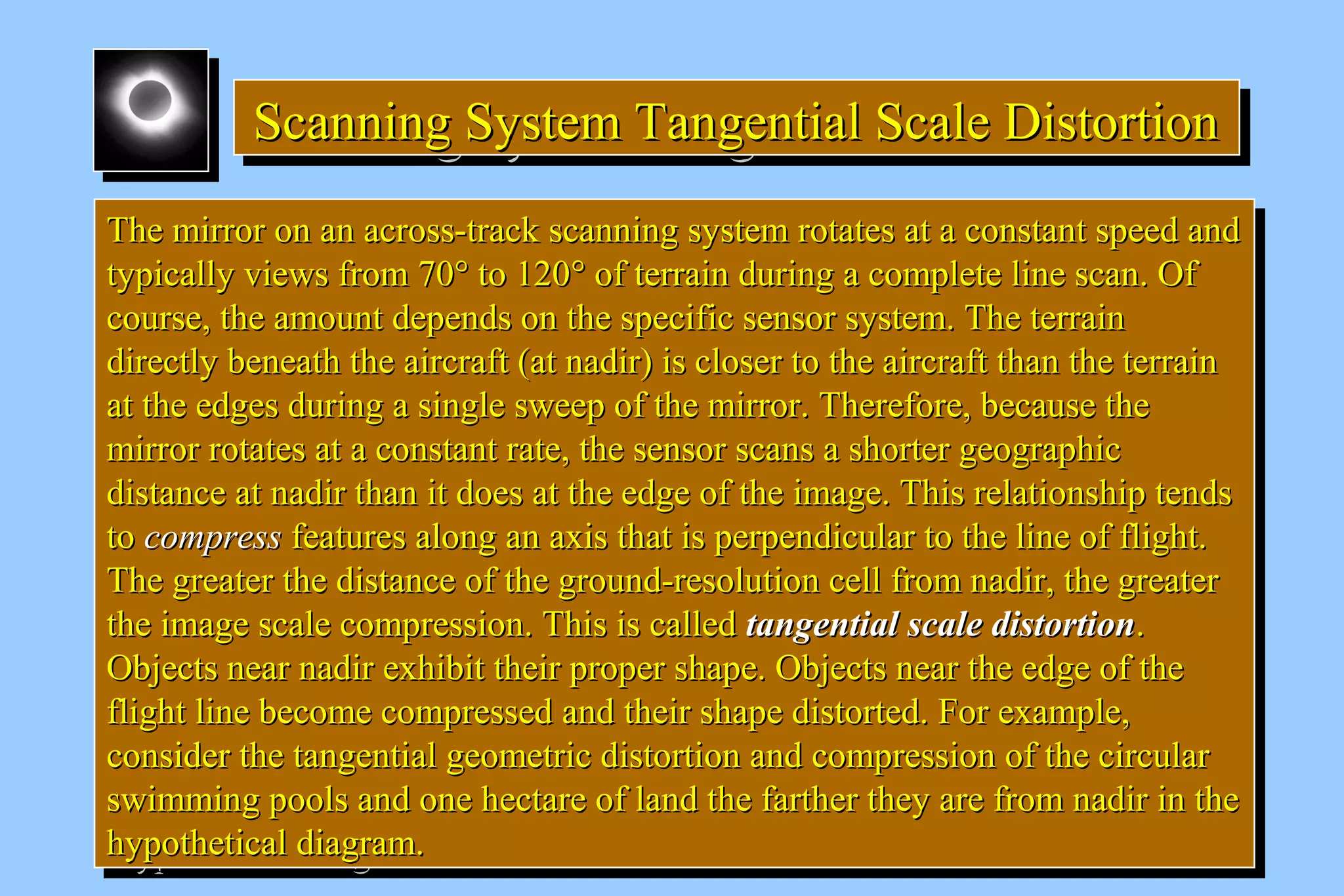 Scanning System SSScccaaannnnnniiinnnggg SSSyyysssttteeemmm TTTTaaaannnnggggeeeennnnttttiiiiaaaallll SSSSccccaaaalllleeee DDDDiiiissssttttoooorrrrttttiiiioooonnnn 
TThhee mmiirrrroorr oonn aann aaccrroossss--ttrraacckk ssccaannnniinngg ssyysstteemm rroottaatteess aatt aa ccoonnssttaanntt ssppeeeedd aanndd 
ttyyppiiccaallllyy vviieewwss ffrroomm 7700°° ttoo 112200° ooff tteerrrraaiinn dduurriinngg aa ccoommpplleettee lliinnee ssccaann.. OOff 
ccoouurrssee,, tthhee aammoouunntt ddeeppeennddss oonn tthhee ssppeecciiffiicc sseennssoorr ssyysstteemm.. TThhee tteerrrraaiinn 
ddiirreeccttllyy bbeenneeaatthh tthhee aaiirrccrraafftt ((aatt nnaaddiirr)) iiss cclloosseerr ttoo tthhee aaiirrccrraafftt tthhaann tthhee tteerrrraaiinn 
aatt tthhee eeddggeess dduurriinngg aa ssiinnggllee sswweeeepp ooff tthhee mmiirrrroorr.. TThheerreeffoorree,, bbeeccaauussee tthhee 
mmiirrrroorr rroottaatteess aatt aa ccoonnssttaanntt rraattee,, tthhee sseennssoorr ssccaannss aa sshhoorrtteerr ggeeooggrraapphhiicc 
ddiissttaannccee aatt nnaaddiirr tthhaann iitt ddooeess aatt tthhee eeddggee ooff tthhee iimmaaggee.. TThhiiss rreellaattiioonnsshhiipp tteennddss 
ttoo ccoommpprreessss ffeeaattuurreess aalloonngg aann aaxxiiss tthhaatt iiss ppeerrppeennddiiccuullaarr ttoo tthhee lliinnee ooff fflliigghhtt.. 
TThhee ggrreeaatteerr tthhee ddiissttaannccee ooff tthhee ggrroouunndd--rreessoolluuttiioonn cceellll ffrroomm nnaaddiirr,, tthhee ggrreeaatteerr 
tthhee iimmaaggee ssccaallee ccoommpprreessssiioonn.. TThhiiss iiss ccaalllleedd ttaannggeennttiiaall ssccaallee ddiissttoorrttiioonn.. 
OObbjjeeccttss nneeaarr nnaaddiirr eexxhhiibbiitt tthheeiirr pprrooppeerr sshhaappee.. OObbjjeeccttss nneeaarr tthhee eeddggee ooff tthhee 
fflliigghhtt lliinnee bbeeccoommee ccoommpprreesssseedd aanndd tthheeiirr sshhaappee ddiissttoorrtteedd.. FFoorr eexxaammppllee,, 
ccoonnssiiddeerr tthhee ttaannggeennttiiaall ggeeoommeettrriicc ddiissttoorrttiioonn aanndd ccoommpprreessssiioonn ooff tthhee cciirrccuullaarr 
sswwiimmmmiinngg ppoooollss aanndd oonnee hheeccttaarree ooff llaanndd tthhee ffaarrtthheerr tthheeyy aarree ffrroomm nnaaddiirr iinn tthhee 
hhyyppootthheettiiccaall ddiiaaggrraamm.. 
TThhee mmiirrrroorr oonn aann aaccrroossss--ttrraacckk ssccaannnniinngg ssyysstteemm rroottaatteess aatt aa ccoonnssttaanntt ssppeeeedd aanndd 
ttyyppiiccaallllyy vviieewwss ffrroomm 7700°° ttoo 112200° ooff tteerrrraaiinn dduurriinngg aa ccoommpplleettee lliinnee ssccaann.. OOff 
ccoouurrssee,, tthhee aammoouunntt ddeeppeennddss oonn tthhee ssppeecciiffiicc sseennssoorr ssyysstteemm.. TThhee tteerrrraaiinn 
ddiirreeccttllyy bbeenneeaatthh tthhee aaiirrccrraafftt ((aatt nnaaddiirr)) iiss cclloosseerr ttoo tthhee aaiirrccrraafftt tthhaann tthhee tteerrrraaiinn 
aatt tthhee eeddggeess dduurriinngg aa ssiinnggllee sswweeeepp ooff tthhee mmiirrrroorr.. TThheerreeffoorree,, bbeeccaauussee tthhee 
mmiirrrroorr rroottaatteess aatt aa ccoonnssttaanntt rraattee,, tthhee sseennssoorr ssccaannss aa sshhoorrtteerr ggeeooggrraapphhiicc 
ddiissttaannccee aatt nnaaddiirr tthhaann iitt ddooeess aatt tthhee eeddggee ooff tthhee iimmaaggee.. TThhiiss rreellaattiioonnsshhiipp tteennddss 
ttoo ccoommpprreessss ffeeaattuurreess aalloonngg aann aaxxiiss tthhaatt iiss ppeerrppeennddiiccuullaarr ttoo tthhee lliinnee ooff fflliigghhtt.. 
TThhee ggrreeaatteerr tthhee ddiissttaannccee ooff tthhee ggrroouunndd--rreessoolluuttiioonn cceellll ffrroomm nnaaddiirr,, tthhee ggrreeaatteerr 
tthhee iimmaaggee ssccaallee ccoommpprreessssiioonn.. TThhiiss iiss ccaalllleedd ttaannggeennttiiaall ssccaallee ddiissttoorrttiioonn.. 
OObbjjeeccttss nneeaarr nnaaddiirr eexxhhiibbiitt tthheeiirr pprrooppeerr sshhaappee.. OObbjjeeccttss nneeaarr tthhee eeddggee ooff tthhee 
fflliigghhtt lliinnee bbeeccoommee ccoommpprreesssseedd aanndd tthheeiirr sshhaappee ddiissttoorrtteedd.. FFoorr eexxaammppllee,, 
ccoonnssiiddeerr tthhee ttaannggeennttiiaall ggeeoommeettrriicc ddiissttoorrttiioonn aanndd ccoommpprreessssiioonn ooff tthhee cciirrccuullaarr 
sswwiimmmmiinngg ppoooollss aanndd oonnee hheeccttaarree ooff llaanndd tthhee ffaarrtthheerr tthheeyy aarree ffrroomm nnaaddiirr iinn tthhee 
hhyyppootthheettiiccaall ddiiaaggrraamm.. 
 