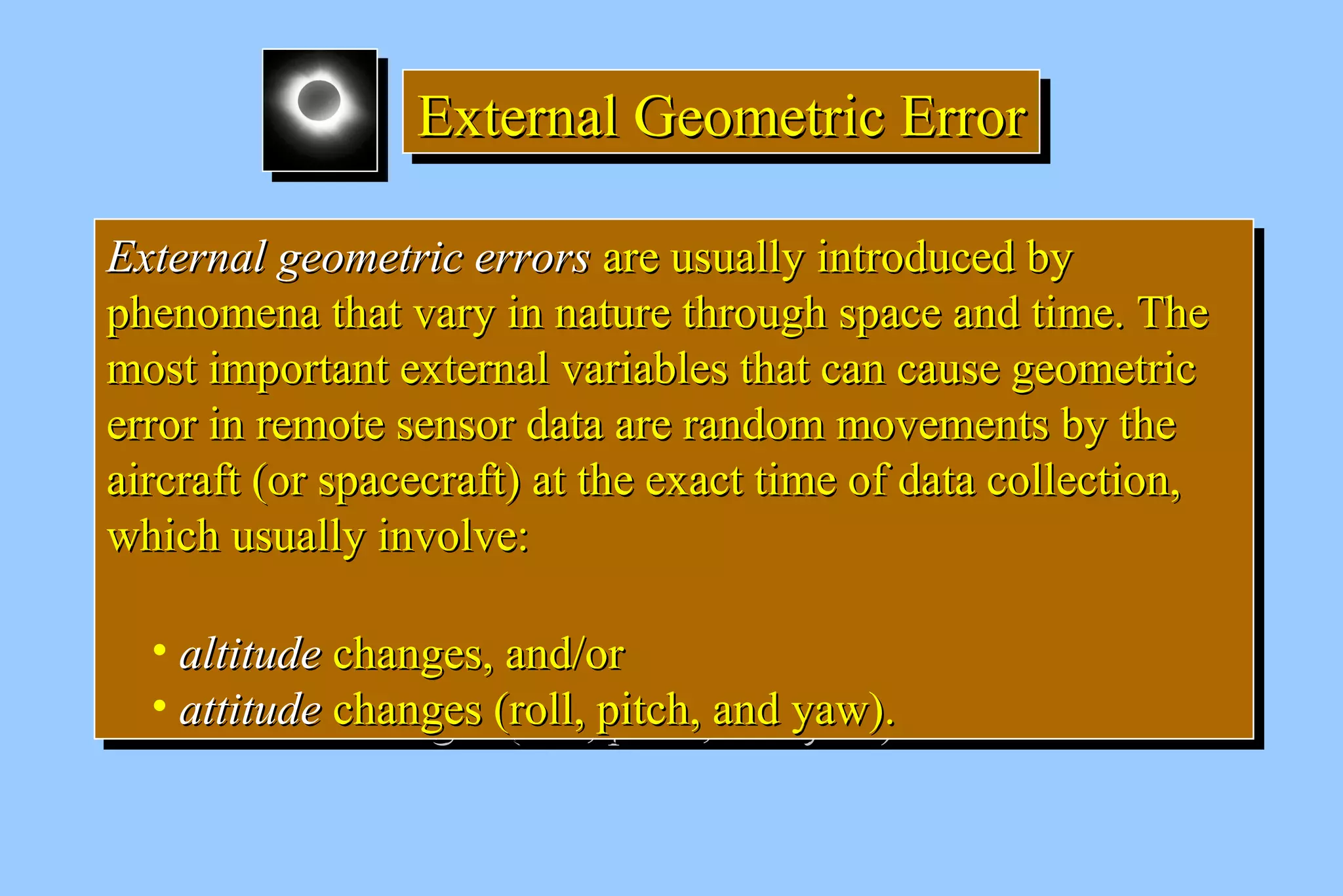 EEEExxxxtttteeeerrrrnnnnaaaallll GGGGeeeeoooommmmeeeettttrrrriiiicccc EEEErrrrrrrroooorrrr 
EExxtteerrnnaall ggeeoommeettrriicc eerrrroorrss aarree uussuuaallllyy iinnttrroodduucceedd bbyy 
pphheennoommeennaa tthhaatt vvaarryy iinn nnaattuurree tthhrroouugghh ssppaaccee aanndd ttiimmee.. TThhee 
mmoosstt iimmppoorrttaanntt eexxtteerrnnaall vvaarriiaabblleess tthhaatt ccaann ccaauussee ggeeoommeettrriicc 
eerrrroorr iinn rreemmoottee sseennssoorr ddaattaa aarree rraannddoomm mmoovveemmeennttss bbyy tthhee 
aaiirrccrraafftt ((oorr ssppaacceeccrraafftt)) aatt tthhee eexxaacctt ttiimmee ooff ddaattaa ccoolllleeccttiioonn,, 
wwhhiicchh uussuuaallllyy iinnvvoollvvee:: 
• aallttiittuuddee cchhaannggeess,, aanndd//oorr 
• aattttiittuuddee cchhaannggeess ((rroollll,, ppiittcchh,, aanndd yyaaww)).. 
EExxtteerrnnaall ggeeoommeettrriicc eerrrroorrss aarree uussuuaallllyy iinnttrroodduucceedd bbyy 
pphheennoommeennaa tthhaatt vvaarryy iinn nnaattuurree tthhrroouugghh ssppaaccee aanndd ttiimmee.. TThhee 
mmoosstt iimmppoorrttaanntt eexxtteerrnnaall vvaarriiaabblleess tthhaatt ccaann ccaauussee ggeeoommeettrriicc 
eerrrroorr iinn rreemmoottee sseennssoorr ddaattaa aarree rraannddoomm mmoovveemmeennttss bbyy tthhee 
aaiirrccrraafftt ((oorr ssppaacceeccrraafftt)) aatt tthhee eexxaacctt ttiimmee ooff ddaattaa ccoolllleeccttiioonn,, 
wwhhiicchh uussuuaallllyy iinnvvoollvvee:: 
• aallttiittuuddee cchhaannggeess,, aanndd//oorr 
• aattttiittuuddee cchhaannggeess ((rroollll,, ppiittcchh,, aanndd yyaaww)).. 
 