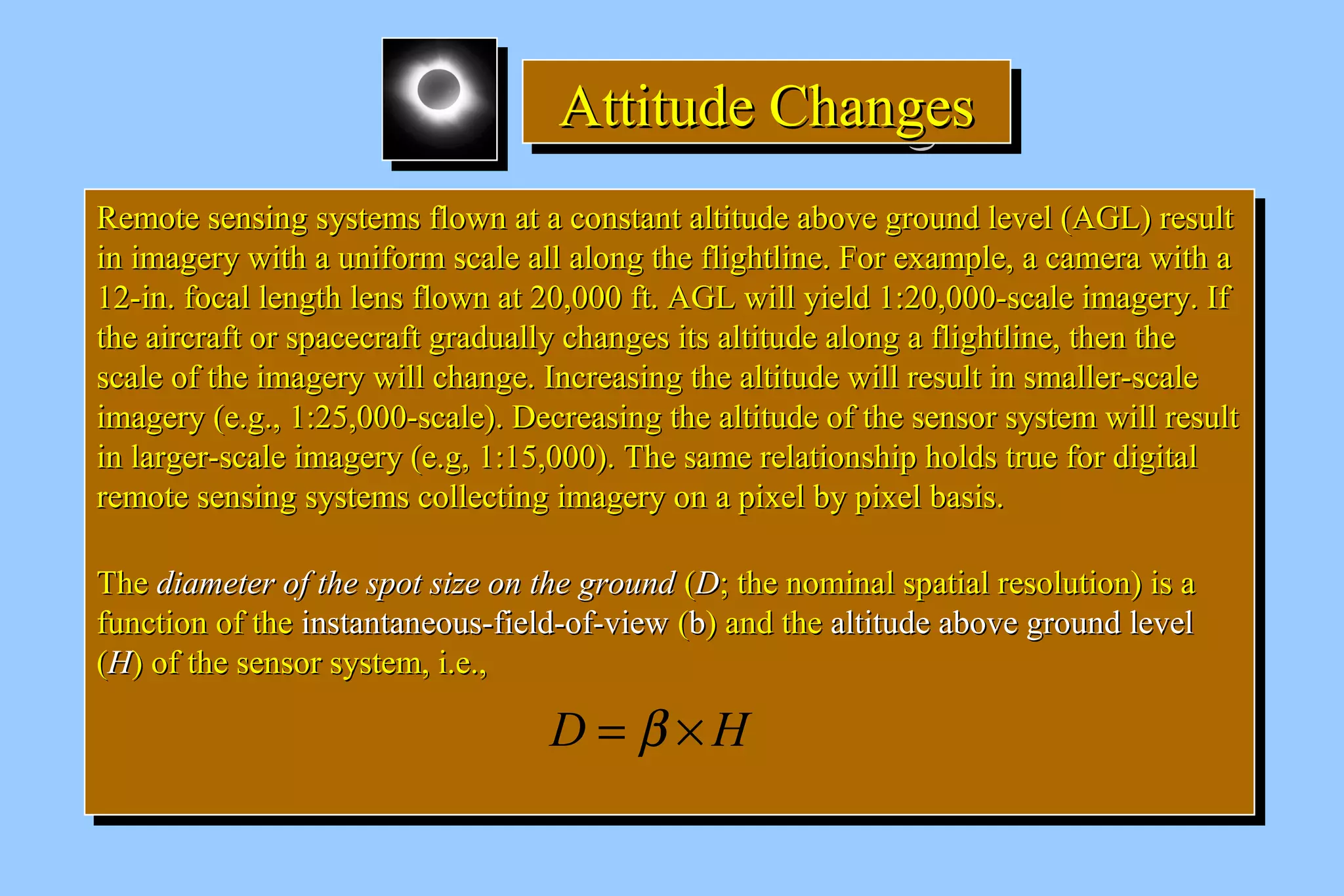 AAAAttttttttiiiittttuuuuddddeeee CCCChhhhaaaannnnggggeeeessss 
RReemmoottee sseennssiinngg ssyysstteemmss fflloowwnn aatt aa ccoonnssttaanntt aallttiittuuddee aabboovvee ggrroouunndd lleevveell ((AAGGLL)) rreessuulltt 
iinn iimmaaggeerryy wwiitthh aa uunniiffoorrmm ssccaallee aallll aalloonngg tthhee fflliigghhttlliinnee.. FFoorr eexxaammppllee,, aa ccaammeerraa wwiitthh aa 
1122--iinn.. ffooccaall lleennggtthh lleennss fflloowwnn aatt 2200,,000000 fftt.. AAGGLL wwiillll yyiieelldd 11::2200,,000000--ssccaallee iimmaaggeerryy.. IIff 
tthhee aaiirrccrraafftt oorr ssppaacceeccrraafftt ggrraadduuaallllyy cchhaannggeess iittss aallttiittuuddee aalloonngg aa fflliigghhttlliinnee,, tthheenn tthhee 
ssccaallee ooff tthhee iimmaaggeerryy wwiillll cchhaannggee.. IInnccrreeaassiinngg tthhee aallttiittuuddee wwiillll rreessuulltt iinn ssmmaalllleerr--ssccaallee 
iimmaaggeerryy ((ee..gg..,, 11::2255,,000000--ssccaallee)).. DDeeccrreeaassiinngg tthhee aallttiittuuddee ooff tthhee sseennssoorr ssyysstteemm wwiillll rreessuulltt 
iinn llaarrggeerr--ssccaallee iimmaaggeerryy ((ee..gg,, 11::1155,,000000)).. TThhee ssaammee rreellaattiioonnsshhiipp hhoollddss ttrruuee ffoorr ddiiggiittaall 
rreemmoottee sseennssiinngg ssyysstteemmss ccoolllleeccttiinngg iimmaaggeerryy oonn aa ppiixxeell bbyy ppiixxeell bbaassiiss.. 
TThhee ddiiaammeetteerr ooff tthhee ssppoott ssiizzee oonn tthhee ggrroouunndd ((DD;; tthhee nnoommiinnaall ssppaattiiaall rreessoolluuttiioonn)) iiss aa 
ffuunnccttiioonn ooff tthhee iinnssttaannttaanneeoouuss--ffiieelldd--ooff--vviieeww ((bb)) aanndd tthhee aallttiittuuddee aabboovvee ggrroouunndd lleevveell 
((HH)) ooff tthhee sseennssoorr ssyysstteemm,, ii..ee..,, 
RReemmoottee sseennssiinngg ssyysstteemmss fflloowwnn aatt aa ccoonnssttaanntt aallttiittuuddee aabboovvee ggrroouunndd lleevveell ((AAGGLL)) rreessuulltt 
iinn iimmaaggeerryy wwiitthh aa uunniiffoorrmm ssccaallee aallll aalloonngg tthhee fflliigghhttlliinnee.. FFoorr eexxaammppllee,, aa ccaammeerraa wwiitthh aa 
1122--iinn.. ffooccaall lleennggtthh lleennss fflloowwnn aatt 2200,,000000 fftt.. AAGGLL wwiillll yyiieelldd 11::2200,,000000--ssccaallee iimmaaggeerryy.. IIff 
tthhee aaiirrccrraafftt oorr ssppaacceeccrraafftt ggrraadduuaallllyy cchhaannggeess iittss aallttiittuuddee aalloonngg aa fflliigghhttlliinnee,, tthheenn tthhee 
ssccaallee ooff tthhee iimmaaggeerryy wwiillll cchhaannggee.. IInnccrreeaassiinngg tthhee aallttiittuuddee wwiillll rreessuulltt iinn ssmmaalllleerr--ssccaallee 
iimmaaggeerryy ((ee..gg..,, 11::2255,,000000--ssccaallee)).. DDeeccrreeaassiinngg tthhee aallttiittuuddee ooff tthhee sseennssoorr ssyysstteemm wwiillll rreessuulltt 
iinn llaarrggeerr--ssccaallee iimmaaggeerryy ((ee..gg,, 11::1155,,000000)).. TThhee ssaammee rreellaattiioonnsshhiipp hhoollddss ttrruuee ffoorr ddiiggiittaall 
rreemmoottee sseennssiinngg ssyysstteemmss ccoolllleeccttiinngg iimmaaggeerryy oonn aa ppiixxeell bbyy ppiixxeell bbaassiiss.. 
TThhee ddiiaammeetteerr ooff tthhee ssppoott ssiizzee oonn tthhee ggrroouunndd ((DD;; tthhee nnoommiinnaall ssppaattiiaall rreessoolluuttiioonn)) iiss aa 
ffuunnccttiioonn ooff tthhee iinnssttaannttaanneeoouuss--ffiieelldd--ooff--vviieeww ((bb)) aanndd tthhee aallttiittuuddee aabboovvee ggrroouunndd lleevveell 
((HH)) ooff tthhee sseennssoorr ssyysstteemm,, ii..ee..,, 
D = b ´H 
 
