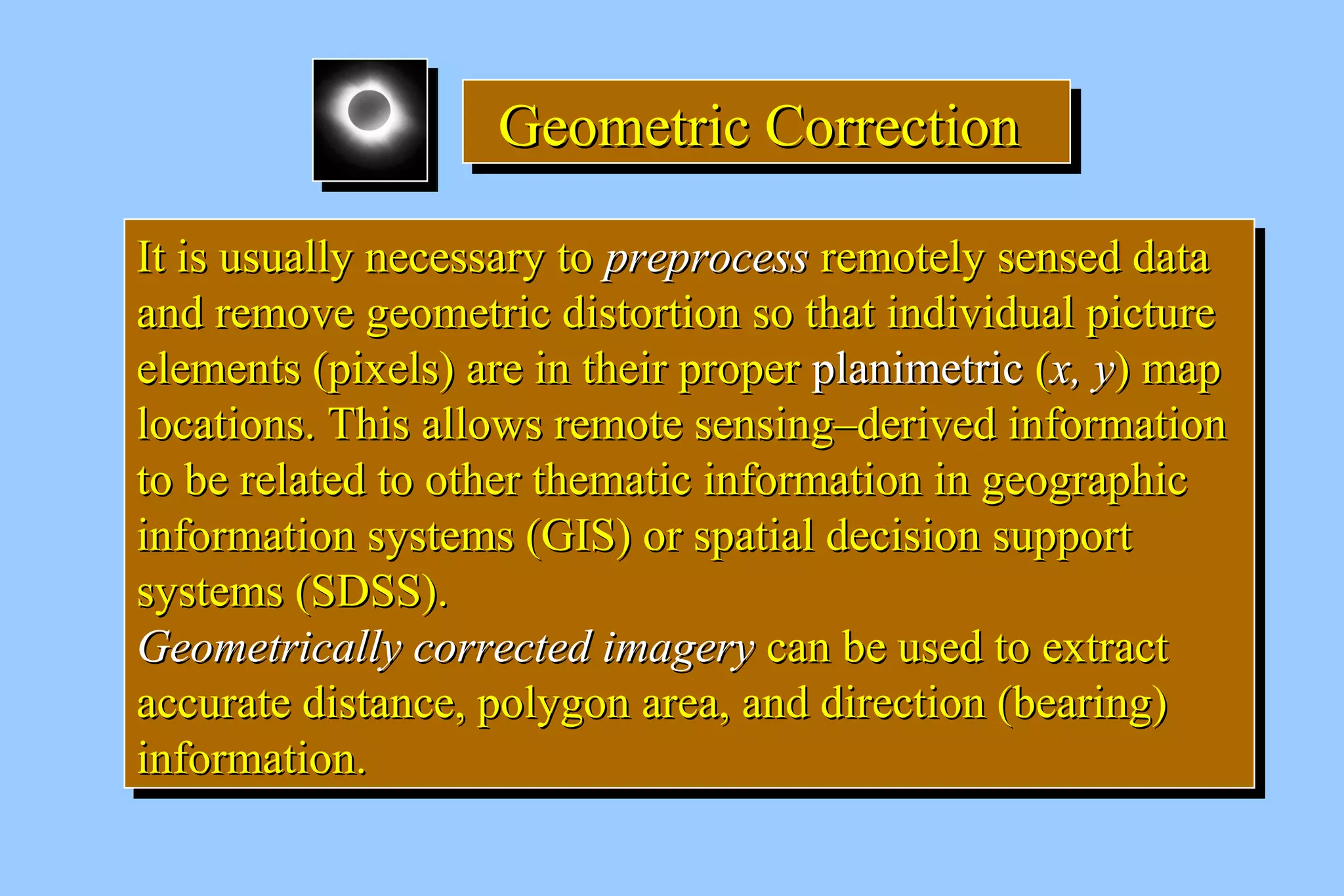 GGGGeeeeoooommmmeeeettttrrrriiiicccc CCCCoooorrrrrrrreeeeccccttttiiiioooonnnn 
IItt iiss uussuuaallllyy nneecceessssaarryy ttoo pprreepprroocceessss rreemmootteellyy sseennsseedd ddaattaa 
aanndd rreemmoovvee ggeeoommeettrriicc ddiissttoorrttiioonn ssoo tthhaatt iinnddiivviidduuaall ppiiccttuurree 
eelleemmeennttss ((ppiixxeellss)) aarree iinn tthheeiirr pprrooppeerr ppllaanniimmeettrriicc ((xx,, yy)) mmaapp 
llooccaattiioonnss.. TThhiiss aalllloowwss rreemmoottee sseennssiinngg––ddeerriivveedd iinnffoorrmmaattiioonn 
ttoo bbee rreellaatteedd ttoo ootthheerr tthheemmaattiicc iinnffoorrmmaattiioonn iinn ggeeooggrraapphhiicc 
iinnffoorrmmaattiioonn ssyysstteemmss ((GGIISS)) oorr ssppaattiiaall ddeecciissiioonn ssuuppppoorrtt 
ssyysstteemmss ((SSDDSSSS)).. 
GGeeoommeettrriiccaallllyy ccoorrrreecctteedd iimmaaggeerryy ccaann bbee uusseedd ttoo eexxttrraacctt 
aaccccuurraattee ddiissttaannccee,, ppoollyyggoonn aarreeaa,, aanndd ddiirreeccttiioonn ((bbeeaarriinngg)) 
iinnffoorrmmaattiioonn.. 
IItt iiss uussuuaallllyy nneecceessssaarryy ttoo pprreepprroocceessss rreemmootteellyy sseennsseedd ddaattaa 
aanndd rreemmoovvee ggeeoommeettrriicc ddiissttoorrttiioonn ssoo tthhaatt iinnddiivviidduuaall ppiiccttuurree 
eelleemmeennttss ((ppiixxeellss)) aarree iinn tthheeiirr pprrooppeerr ppllaanniimmeettrriicc ((xx,, yy)) mmaapp 
llooccaattiioonnss.. TThhiiss aalllloowwss rreemmoottee sseennssiinngg––ddeerriivveedd iinnffoorrmmaattiioonn 
ttoo bbee rreellaatteedd ttoo ootthheerr tthheemmaattiicc iinnffoorrmmaattiioonn iinn ggeeooggrraapphhiicc 
iinnffoorrmmaattiioonn ssyysstteemmss ((GGIISS)) oorr ssppaattiiaall ddeecciissiioonn ssuuppppoorrtt 
ssyysstteemmss ((SSDDSSSS)).. 
GGeeoommeettrriiccaallllyy ccoorrrreecctteedd iimmaaggeerryy ccaann bbee uusseedd ttoo eexxttrraacctt 
aaccccuurraattee ddiissttaannccee,, ppoollyyggoonn aarreeaa,, aanndd ddiirreeccttiioonn ((bbeeaarriinngg)) 
iinnffoorrmmaattiioonn.. 
 