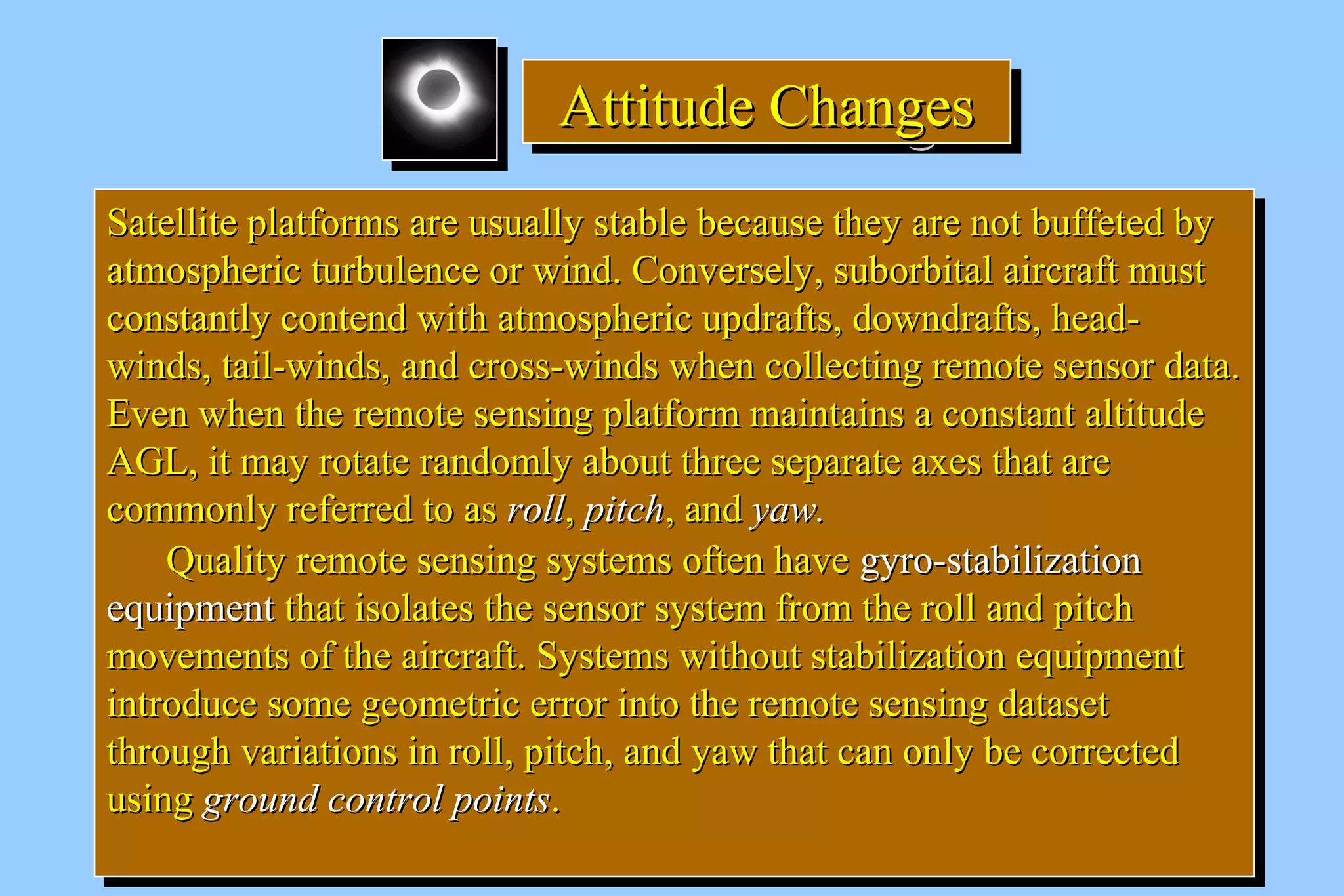 AAAAttttttttiiiittttuuuuddddeeee CCCChhhhaaaannnnggggeeeessss 
SSaatteelllliittee ppllaattffoorrmmss aarree uussuuaallllyy ssttaabbllee bbeeccaauussee tthheeyy aarree nnoott bbuuffffeetteedd bbyy 
aattmmoosspphheerriicc ttuurrbbuulleennccee oorr wwiinndd.. CCoonnvveerrsseellyy,, ssuubboorrbbiittaall aaiirrccrraafftt mmuusstt 
ccoonnssttaannttllyy ccoonntteenndd wwiitthh aattmmoosspphheerriicc uuppddrraaffttss,, ddoowwnnddrraaffttss,, hheeaadd-- 
wwiinnddss,, ttaaiill--wwiinnddss,, aanndd ccrroossss--wwiinnddss wwhheenn ccoolllleeccttiinngg rreemmoottee sseennssoorr ddaattaa.. 
EEvveenn wwhheenn tthhee rreemmoottee sseennssiinngg ppllaattffoorrmm mmaaiinnttaaiinnss aa ccoonnssttaanntt aallttiittuuddee 
AAGGLL,, iitt mmaayy rroottaattee rraannddoommllyy aabboouutt tthhrreeee sseeppaarraattee aaxxeess tthhaatt aarree 
ccoommmmoonnllyy rreeffeerrrreedd ttoo aass rroollll,, ppiittcchh,, aanndd yyaaww.. 
SSaatteelllliittee ppllaattffoorrmmss aarree uussuuaallllyy ssttaabbllee bbeeccaauussee tthheeyy aarree nnoott bbuuffffeetteedd bbyy 
aattmmoosspphheerriicc ttuurrbbuulleennccee oorr wwiinndd.. CCoonnvveerrsseellyy,, ssuubboorrbbiittaall aaiirrccrraafftt mmuusstt 
ccoonnssttaannttllyy ccoonntteenndd wwiitthh aattmmoosspphheerriicc uuppddrraaffttss,, ddoowwnnddrraaffttss,, hheeaadd-- 
wwiinnddss,, ttaaiill--wwiinnddss,, aanndd ccrroossss--wwiinnddss wwhheenn ccoolllleeccttiinngg rreemmoottee sseennssoorr ddaattaa.. 
EEvveenn wwhheenn tthhee rreemmoottee sseennssiinngg ppllaattffoorrmm mmaaiinnttaaiinnss aa ccoonnssttaanntt aallttiittuuddee 
AAGGLL,, iitt mmaayy rroottaattee rraannddoommllyy aabboouutt tthhrreeee sseeppaarraattee aaxxeess tthhaatt aarree 
ccoommmmoonnllyy rreeffeerrrreedd ttoo aass rroollll,, ppiittcchh,, aanndd yyaaww.. 
QQuuaalliittyy rreemmoottee sseennssiinngg ssyysstteemmss oofftteenn hhaavvee ggyyrroo--ssttaabbiilliizzaattiioonn 
QQuuaalliittyy rreemmoottee sseennssiinngg ssyysstteemmss oofftteenn hhaavvee ggyyrroo--ssttaabbiilliizzaattiioonn 
eeqquuiippmmeenntt tthhaatt iissoollaatteess tthhee sseennssoorr ssyysstteemm ffrroomm tthhee rroollll aanndd ppiittcchh 
mmoovveemmeennttss ooff tthhee aaiirrccrraafftt.. SSyysstteemmss wwiitthhoouutt ssttaabbiilliizzaattiioonn eeqquuiippmmeenntt 
iinnttrroodduuccee ssoommee ggeeoommeettrriicc eerrrroorr iinnttoo tthhee rreemmoottee sseennssiinngg ddaattaasseett 
tthhrroouugghh vvaarriiaattiioonnss iinn rroollll,, ppiittcchh,, aanndd yyaaww tthhaatt ccaann oonnllyy bbee ccoorrrreecctteedd 
uussiinngg ggrroouunndd ccoonnttrrooll ppooiinnttss.. 
eeqquuiippmmeenntt tthhaatt iissoollaatteess tthhee sseennssoorr ssyysstteemm ffrroomm tthhee rroollll aanndd ppiittcchh 
mmoovveemmeennttss ooff tthhee aaiirrccrraafftt.. SSyysstteemmss wwiitthhoouutt ssttaabbiilliizzaattiioonn eeqquuiippmmeenntt 
iinnttrroodduuccee ssoommee ggeeoommeettrriicc eerrrroorr iinnttoo tthhee rreemmoottee sseennssiinngg ddaattaasseett 
tthhrroouugghh vvaarriiaattiioonnss iinn rroollll,, ppiittcchh,, aanndd yyaaww tthhaatt ccaann oonnllyy bbee ccoorrrreecctteedd 
uussiinngg ggrroouunndd ccoonnttrrooll ppooiinnttss.. 
 