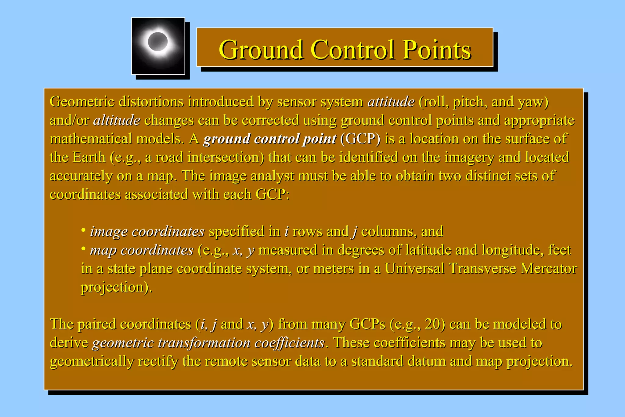 GGGGrrrroooouuuunnnndddd CCCCoooonnnnttttrrrroooollll PPPPooooiiiinnnnttttssss 
GGeeoommeettrriicc ddiissttoorrttiioonnss iinnttrroodduucceedd bbyy sseennssoorr ssyysstteemm aattttiittuuddee ((rroollll,, ppiittcchh,, aanndd yyaaww)) 
aanndd//oorr aallttiittuuddee cchhaannggeess ccaann bbee ccoorrrreecctteedd uussiinngg ggrroouunndd ccoonnttrrooll ppooiinnttss aanndd aapppprroopprriiaattee 
mmaatthheemmaattiiccaall mmooddeellss.. AA ggrroouunndd ccoonnttrrooll ppooiinntt ((GGCCPP)) iiss aa llooccaattiioonn oonn tthhee ssuurrffaaccee ooff 
tthhee EEaarrtthh ((ee..gg..,, aa rrooaadd iinntteerrsseeccttiioonn)) tthhaatt ccaann bbee iiddeennttiiffiieedd oonn tthhee iimmaaggeerryy aanndd llooccaatteedd 
aaccccuurraatteellyy oonn aa mmaapp.. TThhee iimmaaggee aannaallyysstt mmuusstt bbee aabbllee ttoo oobbttaaiinn ttwwoo ddiissttiinncctt sseettss ooff 
ccoooorrddiinnaatteess aassssoocciiaatteedd wwiitthh eeaacchh GGCCPP:: 
GGeeoommeettrriicc ddiissttoorrttiioonnss iinnttrroodduucceedd bbyy sseennssoorr ssyysstteemm aattttiittuuddee ((rroollll,, ppiittcchh,, aanndd yyaaww)) 
aanndd//oorr aallttiittuuddee cchhaannggeess ccaann bbee ccoorrrreecctteedd uussiinngg ggrroouunndd ccoonnttrrooll ppooiinnttss aanndd aapppprroopprriiaattee 
mmaatthheemmaattiiccaall mmooddeellss.. AA ggrroouunndd ccoonnttrrooll ppooiinntt ((GGCCPP)) iiss aa llooccaattiioonn oonn tthhee ssuurrffaaccee ooff 
tthhee EEaarrtthh ((ee..gg..,, aa rrooaadd iinntteerrsseeccttiioonn)) tthhaatt ccaann bbee iiddeennttiiffiieedd oonn tthhee iimmaaggeerryy aanndd llooccaatteedd 
aaccccuurraatteellyy oonn aa mmaapp.. TThhee iimmaaggee aannaallyysstt mmuusstt bbee aabbllee ttoo oobbttaaiinn ttwwoo ddiissttiinncctt sseettss ooff 
ccoooorrddiinnaatteess aassssoocciiaatteedd wwiitthh eeaacchh GGCCPP:: 
• iimmaaggee ccoooorrddiinnaatteess ssppeecciiffiieedd iinn ii rroowwss aanndd jj ccoolluummnnss,, aanndd 
• mmaapp ccoooorrddiinnaatteess ((ee..gg..,, xx,, yy mmeeaassuurreedd iinn ddeeggrreeeess ooff llaattiittuuddee aanndd lloonnggiittuuddee,, ffeeeett 
iinn aa ssttaattee ppllaannee ccoooorrddiinnaattee ssyysstteemm,, oorr mmeetteerrss iinn aa UUnniivveerrssaall TTrraannssvveerrssee MMeerrccaattoorr 
pprroojjeeccttiioonn)).. 
• iimmaaggee ccoooorrddiinnaatteess ssppeecciiffiieedd iinn ii rroowwss aanndd jj ccoolluummnnss,, aanndd 
• mmaapp ccoooorrddiinnaatteess ((ee..gg..,, xx,, yy mmeeaassuurreedd iinn ddeeggrreeeess ooff llaattiittuuddee aanndd lloonnggiittuuddee,, ffeeeett 
iinn aa ssttaattee ppllaannee ccoooorrddiinnaattee ssyysstteemm,, oorr mmeetteerrss iinn aa UUnniivveerrssaall TTrraannssvveerrssee MMeerrccaattoorr 
pprroojjeeccttiioonn)).. 
TThhee ppaaiirreedd ccoooorrddiinnaatteess ((ii,, jj aanndd xx,, yy)) ffrroomm mmaannyy GGCCPPss ((ee..gg..,, 2200)) ccaann bbee mmooddeelleedd ttoo 
ddeerriivvee ggeeoommeettrriicc ttrraannssffoorrmmaattiioonn ccooeeffffiicciieennttss.. TThheessee ccooeeffffiicciieennttss mmaayy bbee uusseedd ttoo 
ggeeoommeettrriiccaallllyy rreeccttiiffyy tthhee rreemmoottee sseennssoorr ddaattaa ttoo aa ssttaannddaarrdd ddaattuumm aanndd mmaapp pprroojjeeccttiioonn.. 
TThhee ppaaiirreedd ccoooorrddiinnaatteess ((ii,, jj aanndd xx,, yy)) ffrroomm mmaannyy GGCCPPss ((ee..gg..,, 2200)) ccaann bbee mmooddeelleedd ttoo 
ddeerriivvee ggeeoommeettrriicc ttrraannssffoorrmmaattiioonn ccooeeffffiicciieennttss.. TThheessee ccooeeffffiicciieennttss mmaayy bbee uusseedd ttoo 
ggeeoommeettrriiccaallllyy rreeccttiiffyy tthhee rreemmoottee sseennssoorr ddaattaa ttoo aa ssttaannddaarrdd ddaattuumm aanndd mmaapp pprroojjeeccttiioonn.. 
 