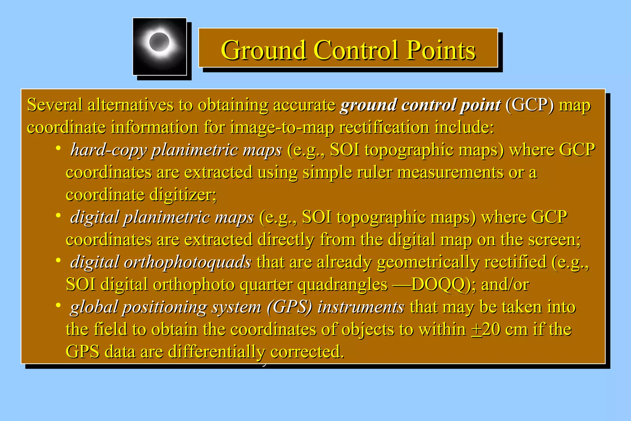 GGGGrrrroooouuuunnnndddd CCCCoooonnnnttttrrrroooollll PPPPooooiiiinnnnttttssss 
SSeevveerraall aalltteerrnnaattiivveess ttoo oobbttaaiinniinngg aaccccuurraattee ggrroouunndd ccoonnttrrooll ppooiinntt ((GGCCPP)) mmaapp 
ccoooorrddiinnaattee iinnffoorrmmaattiioonn ffoorr iimmaaggee--ttoo--mmaapp rreeccttiiffiiccaattiioonn iinncclluuddee:: 
SSeevveerraall aalltteerrnnaattiivveess ttoo oobbttaaiinniinngg aaccccuurraattee ggrroouunndd ccoonnttrrooll ppooiinntt ((GGCCPP)) mmaapp 
ccoooorrddiinnaattee iinnffoorrmmaattiioonn ffoorr iimmaaggee--ttoo--mmaapp rreeccttiiffiiccaattiioonn iinncclluuddee:: 
• hhaarrdd--ccooppyy ppllaanniimmeettrriicc mmaappss ((ee..gg..,, SSOOII ttooppooggrraapphhiicc mmaappss)) wwhheerree GGCCPP 
ccoooorrddiinnaatteess aarree eexxttrraacctteedd uussiinngg ssiimmppllee rruulleerr mmeeaassuurreemmeennttss oorr aa 
ccoooorrddiinnaattee ddiiggiittiizzeerr;; 
• ddiiggiittaall ppllaanniimmeettrriicc mmaappss ((ee..gg..,, SSOOII ttooppooggrraapphhiicc mmaappss)) wwhheerree GGCCPP 
ccoooorrddiinnaatteess aarree eexxttrraacctteedd ddiirreeccttllyy ffrroomm tthhee ddiiggiittaall mmaapp oonn tthhee ssccrreeeenn;; 
• ddiiggiittaall oorrtthhoopphhoottooqquuaaddss tthhaatt aarree aallrreeaaddyy ggeeoommeettrriiccaallllyy rreeccttiiffiieedd ((ee..gg..,, 
SSOOII ddiiggiittaall oorrtthhoopphhoottoo qquuaarrtteerr qquuaaddrraanngglleess ——DDOOQQQQ));; aanndd//oorr 
• gglloobbaall ppoossiittiioonniinngg ssyysstteemm ((GGPPSS)) iinnssttrruummeennttss tthhaatt mmaayy bbee ttaakkeenn iinnttoo 
tthhee ffiieelldd ttoo oobbttaaiinn tthhee ccoooorrddiinnaatteess ooff oobbjjeeccttss ttoo wwiitthhiinn ++2200 ccmm iiff tthhee 
GGPPSS ddaattaa aarree ddiiffffeerreennttiiaallllyy ccoorrrreecctteedd.. 
• hhaarrdd--ccooppyy ppllaanniimmeettrriicc mmaappss ((ee..gg..,, SSOOII ttooppooggrraapphhiicc mmaappss)) wwhheerree GGCCPP 
ccoooorrddiinnaatteess aarree eexxttrraacctteedd uussiinngg ssiimmppllee rruulleerr mmeeaassuurreemmeennttss oorr aa 
ccoooorrddiinnaattee ddiiggiittiizzeerr;; 
• ddiiggiittaall ppllaanniimmeettrriicc mmaappss ((ee..gg..,, SSOOII ttooppooggrraapphhiicc mmaappss)) wwhheerree GGCCPP 
ccoooorrddiinnaatteess aarree eexxttrraacctteedd ddiirreeccttllyy ffrroomm tthhee ddiiggiittaall mmaapp oonn tthhee ssccrreeeenn;; 
• ddiiggiittaall oorrtthhoopphhoottooqquuaaddss tthhaatt aarree aallrreeaaddyy ggeeoommeettrriiccaallllyy rreeccttiiffiieedd ((ee..gg..,, 
SSOOII ddiiggiittaall oorrtthhoopphhoottoo qquuaarrtteerr qquuaaddrraanngglleess ——DDOOQQQQ));; aanndd//oorr 
• gglloobbaall ppoossiittiioonniinngg ssyysstteemm ((GGPPSS)) iinnssttrruummeennttss tthhaatt mmaayy bbee ttaakkeenn iinnttoo 
tthhee ffiieelldd ttoo oobbttaaiinn tthhee ccoooorrddiinnaatteess ooff oobbjjeeccttss ttoo wwiitthhiinn ++2200 ccmm iiff tthhee 
GGPPSS ddaattaa aarree ddiiffffeerreennttiiaallllyy ccoorrrreecctteedd.. 
 