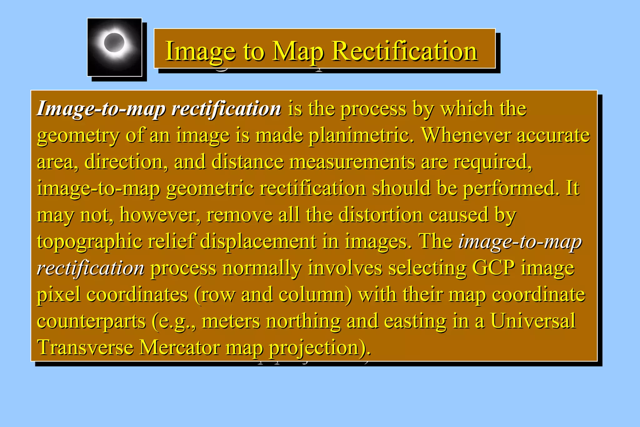 IIIImmmmaaaaggggeeee ttttoooo MMMMaaaapppp RRRReeeeccccttttiiiiffffiiiiccccaaaattttiiiioooonnnn 
IImmaaggee--ttoo--mmaapp rreeccttiiffiiccaattiioonn iiss tthhee pprroocceessss bbyy wwhhiicchh tthhee 
ggeeoommeettrryy ooff aann iimmaaggee iiss mmaaddee ppllaanniimmeettrriicc.. WWhheenneevveerr aaccccuurraattee 
aarreeaa,, ddiirreeccttiioonn,, aanndd ddiissttaannccee mmeeaassuurreemmeennttss aarree rreeqquuiirreedd,, 
iimmaaggee--ttoo--mmaapp ggeeoommeettrriicc rreeccttiiffiiccaattiioonn sshhoouulldd bbee ppeerrffoorrmmeedd.. IItt 
mmaayy nnoott,, hhoowweevveerr,, rreemmoovvee aallll tthhee ddiissttoorrttiioonn ccaauusseedd bbyy 
ttooppooggrraapphhiicc rreelliieeff ddiissppllaacceemmeenntt iinn iimmaaggeess.. TThhee iimmaaggee--ttoo--mmaapp 
rreeccttiiffiiccaattiioonn pprroocceessss nnoorrmmaallllyy iinnvvoollvveess sseelleeccttiinngg GGCCPP iimmaaggee 
ppiixxeell ccoooorrddiinnaatteess ((rrooww aanndd ccoolluummnn)) wwiitthh tthheeiirr mmaapp ccoooorrddiinnaattee 
ccoouunntteerrppaarrttss ((ee..gg..,, mmeetteerrss nnoorrtthhiinngg aanndd eeaassttiinngg iinn aa UUnniivveerrssaall 
TTrraannssvveerrssee MMeerrccaattoorr mmaapp pprroojjeeccttiioonn)).. 
IImmaaggee--ttoo--mmaapp rreeccttiiffiiccaattiioonn iiss tthhee pprroocceessss bbyy wwhhiicchh tthhee 
ggeeoommeettrryy ooff aann iimmaaggee iiss mmaaddee ppllaanniimmeettrriicc.. WWhheenneevveerr aaccccuurraattee 
aarreeaa,, ddiirreeccttiioonn,, aanndd ddiissttaannccee mmeeaassuurreemmeennttss aarree rreeqquuiirreedd,, 
iimmaaggee--ttoo--mmaapp ggeeoommeettrriicc rreeccttiiffiiccaattiioonn sshhoouulldd bbee ppeerrffoorrmmeedd.. IItt 
mmaayy nnoott,, hhoowweevveerr,, rreemmoovvee aallll tthhee ddiissttoorrttiioonn ccaauusseedd bbyy 
ttooppooggrraapphhiicc rreelliieeff ddiissppllaacceemmeenntt iinn iimmaaggeess.. TThhee iimmaaggee--ttoo--mmaapp 
rreeccttiiffiiccaattiioonn pprroocceessss nnoorrmmaallllyy iinnvvoollvveess sseelleeccttiinngg GGCCPP iimmaaggee 
ppiixxeell ccoooorrddiinnaatteess ((rrooww aanndd ccoolluummnn)) wwiitthh tthheeiirr mmaapp ccoooorrddiinnaattee 
ccoouunntteerrppaarrttss ((ee..gg..,, mmeetteerrss nnoorrtthhiinngg aanndd eeaassttiinngg iinn aa UUnniivveerrssaall 
TTrraannssvveerrssee MMeerrccaattoorr mmaapp pprroojjeeccttiioonn)).. 
 