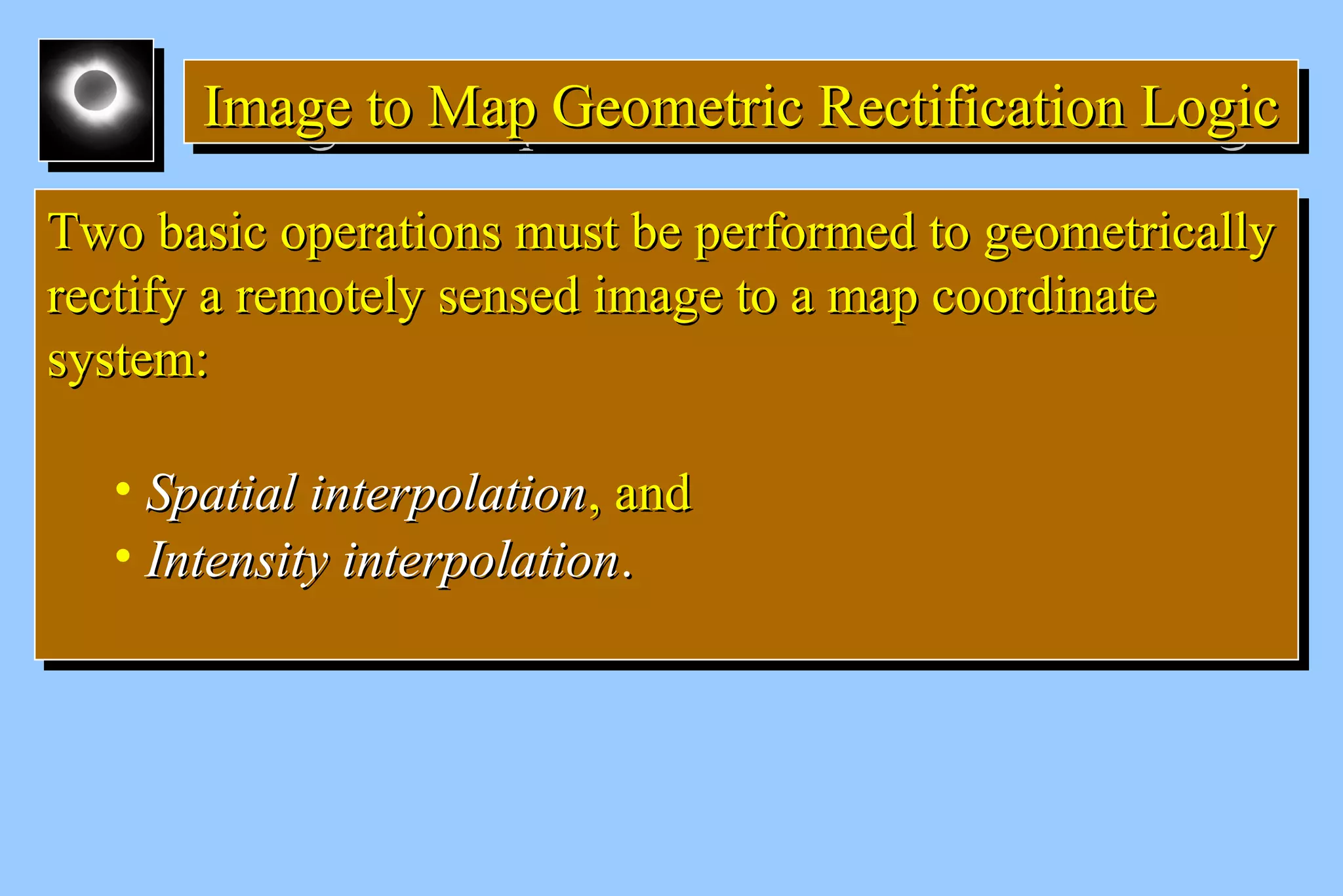 IIIImmmmaaaaggggeeee ttttoooo MMMMaaaapppp GGGGeeeeoooommmmeeeettttrrrriiiicccc RRRReeeeccccttttiiiiffffiiiiccccaaaattttiiiioooonnnn LLLLooooggggiiiicccc 
TTwwoo bbaassiicc ooppeerraattiioonnss mmuusstt bbee ppeerrffoorrmmeedd ttoo ggeeoommeettrriiccaallllyy 
rreeccttiiffyy aa rreemmootteellyy sseennsseedd iimmaaggee ttoo aa mmaapp ccoooorrddiinnaattee 
ssyysstteemm:: 
• SSppaattiiaall iinntteerrppoollaattiioonn,, aanndd 
• IInntteennssiittyy iinntteerrppoollaattiioonn.. 
TTwwoo bbaassiicc ooppeerraattiioonnss mmuusstt bbee ppeerrffoorrmmeedd ttoo ggeeoommeettrriiccaallllyy 
rreeccttiiffyy aa rreemmootteellyy sseennsseedd iimmaaggee ttoo aa mmaapp ccoooorrddiinnaattee 
ssyysstteemm:: 
• SSppaattiiaall iinntteerrppoollaattiioonn,, aanndd 
• IInntteennssiittyy iinntteerrppoollaattiioonn.. 
 