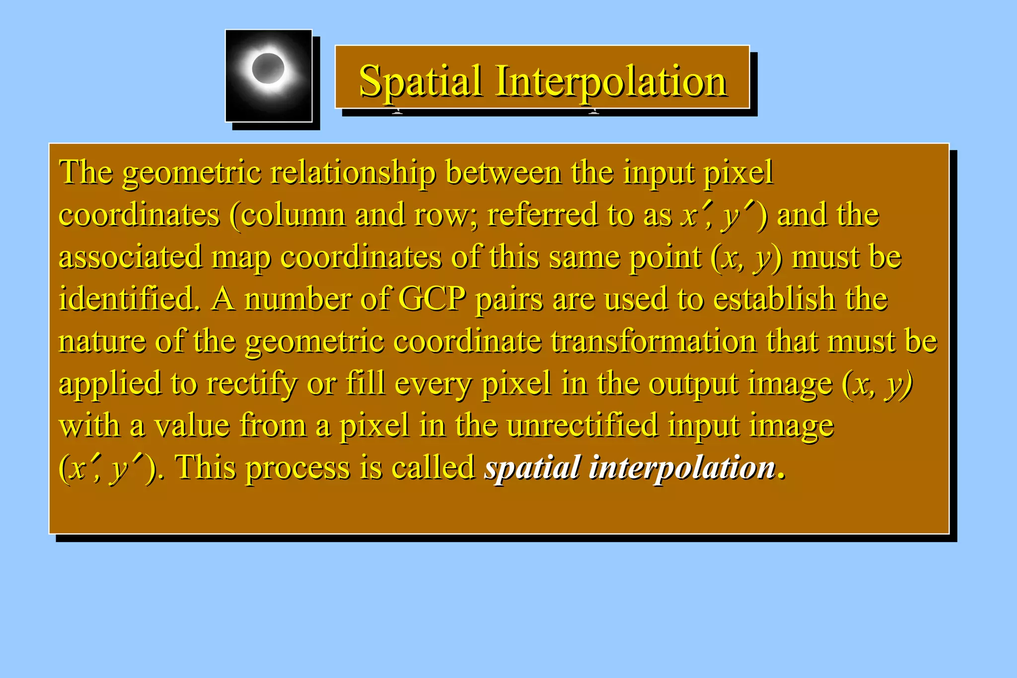 SSSSppppaaaattttiiiiaaaallll IIIInnnntttteeeerrrrppppoooollllaaaattttiiiioooonnnn 
TThhee ggeeoommeettrriicc rreellaattiioonnsshhiipp bbeettwweeeenn tthhee iinnppuutt ppiixxeell 
ccoooorrddiinnaatteess ((ccoolluummnn aanndd rrooww;; rreeffeerrrreedd ttoo aass xx¢,, yy¢ )) aanndd tthhee 
aassssoocciiaatteedd mmaapp ccoooorrddiinnaatteess ooff tthhiiss ssaammee ppooiinntt ((xx,, yy)) mmuusstt bbee 
iiddeennttiiffiieedd.. AA nnuummbbeerr ooff GGCCPP ppaaiirrss aarree uusseedd ttoo eessttaabblliisshh tthhee 
nnaattuurree ooff tthhee ggeeoommeettrriicc ccoooorrddiinnaattee ttrraannssffoorrmmaattiioonn tthhaatt mmuusstt bbee 
aapppplliieedd ttoo rreeccttiiffyy oorr ffiillll eevveerryy ppiixxeell iinn tthhee oouuttppuutt iimmaaggee ((xx,, yy)) 
wwiitthh aa vvaalluuee ffrroomm aa ppiixxeell iinn tthhee uunnrreeccttiiffiieedd iinnppuutt iimmaaggee 
((xx¢,, yy¢ )).. TThhiiss pprroocceessss iiss ccaalllleedd ssppaattiiaall iinntteerrppoollaattiioonn.. 
TThhee ggeeoommeettrriicc rreellaattiioonnsshhiipp bbeettwweeeenn tthhee iinnppuutt ppiixxeell 
ccoooorrddiinnaatteess ((ccoolluummnn aanndd rrooww;; rreeffeerrrreedd ttoo aass xx¢,, yy¢ )) aanndd tthhee 
aassssoocciiaatteedd mmaapp ccoooorrddiinnaatteess ooff tthhiiss ssaammee ppooiinntt ((xx,, yy)) mmuusstt bbee 
iiddeennttiiffiieedd.. AA nnuummbbeerr ooff GGCCPP ppaaiirrss aarree uusseedd ttoo eessttaabblliisshh tthhee 
nnaattuurree ooff tthhee ggeeoommeettrriicc ccoooorrddiinnaattee ttrraannssffoorrmmaattiioonn tthhaatt mmuusstt bbee 
aapppplliieedd ttoo rreeccttiiffyy oorr ffiillll eevveerryy ppiixxeell iinn tthhee oouuttppuutt iimmaaggee ((xx,, yy)) 
wwiitthh aa vvaalluuee ffrroomm aa ppiixxeell iinn tthhee uunnrreeccttiiffiieedd iinnppuutt iimmaaggee 
((xx¢,, yy¢ )).. TThhiiss pprroocceessss iiss ccaalllleedd ssppaattiiaall iinntteerrppoollaattiioonn.. 
 