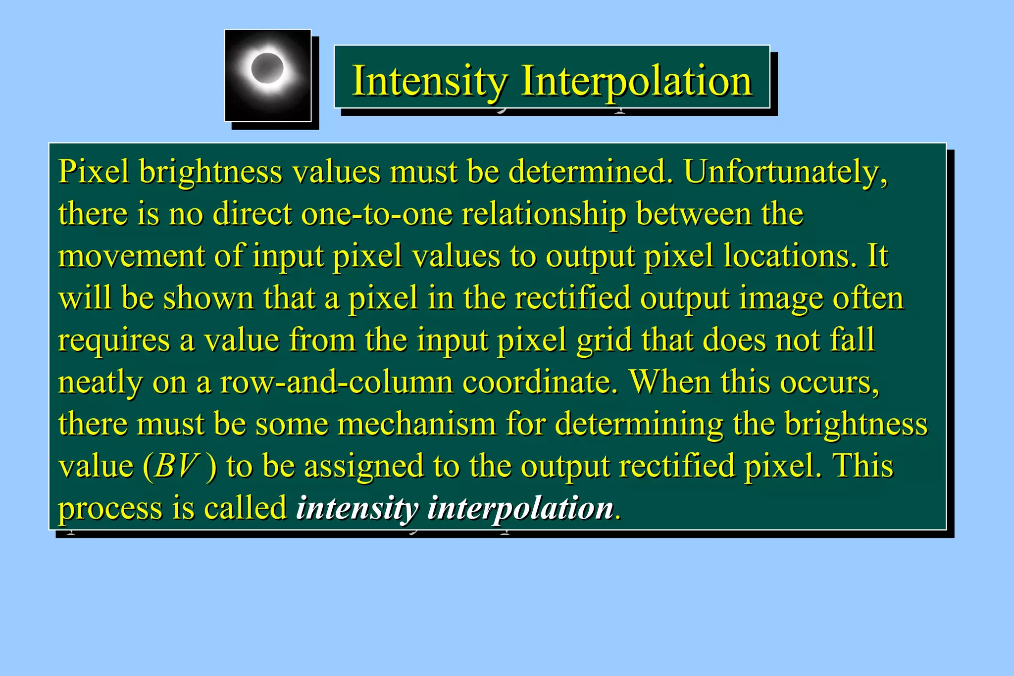 IIIInnnntttteeeennnnssssiiiittttyyyy IIIInnnntttteeeerrrrppppoooollllaaaattttiiiioooonnnn 
PPiixxeell bbrriigghhttnneessss vvaalluueess mmuusstt bbee ddeetteerrmmiinneedd.. UUnnffoorrttuunnaatteellyy,, 
tthheerree iiss nnoo ddiirreecctt oonnee--ttoo--oonnee rreellaattiioonnsshhiipp bbeettwweeeenn tthhee 
mmoovveemmeenntt ooff iinnppuutt ppiixxeell vvaalluueess ttoo oouuttppuutt ppiixxeell llooccaattiioonnss.. IItt 
wwiillll bbee sshhoowwnn tthhaatt aa ppiixxeell iinn tthhee rreeccttiiffiieedd oouuttppuutt iimmaaggee oofftteenn 
rreeqquuiirreess aa vvaalluuee ffrroomm tthhee iinnppuutt ppiixxeell ggrriidd tthhaatt ddooeess nnoott ffaallll 
nneeaattllyy oonn aa rrooww--aanndd--ccoolluummnn ccoooorrddiinnaattee.. WWhheenn tthhiiss ooccccuurrss,, 
tthheerree mmuusstt bbee ssoommee mmeecchhaanniissmm ffoorr ddeetteerrmmiinniinngg tthhee bbrriigghhttnneessss 
vvaalluuee ((BBVV )) ttoo bbee aassssiiggnneedd ttoo tthhee oouuttppuutt rreeccttiiffiieedd ppiixxeell.. TThhiiss 
pprroocceessss iiss ccaalllleedd iinntteennssiittyy iinntteerrppoollaattiioonn.. 
PPiixxeell bbrriigghhttnneessss vvaalluueess mmuusstt bbee ddeetteerrmmiinneedd.. UUnnffoorrttuunnaatteellyy,, 
tthheerree iiss nnoo ddiirreecctt oonnee--ttoo--oonnee rreellaattiioonnsshhiipp bbeettwweeeenn tthhee 
mmoovveemmeenntt ooff iinnppuutt ppiixxeell vvaalluueess ttoo oouuttppuutt ppiixxeell llooccaattiioonnss.. IItt 
wwiillll bbee sshhoowwnn tthhaatt aa ppiixxeell iinn tthhee rreeccttiiffiieedd oouuttppuutt iimmaaggee oofftteenn 
rreeqquuiirreess aa vvaalluuee ffrroomm tthhee iinnppuutt ppiixxeell ggrriidd tthhaatt ddooeess nnoott ffaallll 
nneeaattllyy oonn aa rrooww--aanndd--ccoolluummnn ccoooorrddiinnaattee.. WWhheenn tthhiiss ooccccuurrss,, 
tthheerree mmuusstt bbee ssoommee mmeecchhaanniissmm ffoorr ddeetteerrmmiinniinngg tthhee bbrriigghhttnneessss 
vvaalluuee ((BBVV )) ttoo bbee aassssiiggnneedd ttoo tthhee oouuttppuutt rreeccttiiffiieedd ppiixxeell.. TThhiiss 
pprroocceessss iiss ccaalllleedd iinntteennssiittyy iinntteerrppoollaattiioonn.. 
 
