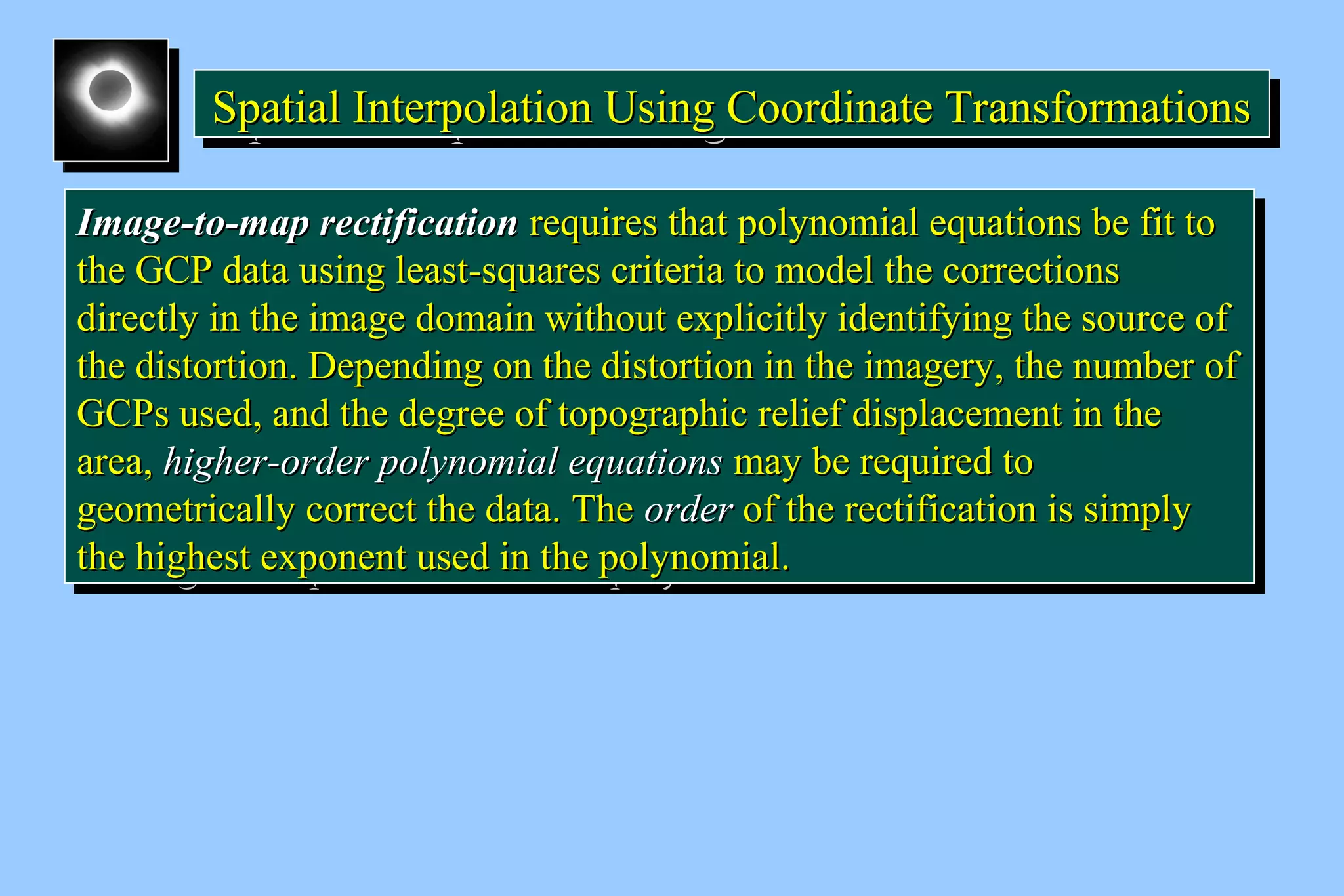 Spatial Interpolation U SSSpppaaatttiiiaaalll IIInnnttteeerrrpppooolllaaatttiiiooonnn UUUssssiiiinnnngggg C CCCoooooooorrrrddddiiiinnnnaaaatttteeee T TTTrrrraaaannnnssssffffoooorrrrmmmmaaaattttiiiioooonnnnssss 
IImmaaggee--ttoo--mmaapp rreeccttiiffiiccaattiioonn rreeqquuiirreess tthhaatt ppoollyynnoommiiaall eeqquuaattiioonnss bbee ffiitt ttoo 
tthhee GGCCPP ddaattaa uussiinngg lleeaasstt--ssqquuaarreess ccrriitteerriiaa ttoo mmooddeell tthhee ccoorrrreeccttiioonnss 
ddiirreeccttllyy iinn tthhee iimmaaggee ddoommaaiinn wwiitthhoouutt eexxpplliicciittllyy iiddeennttiiffyyiinngg tthhee ssoouurrccee ooff 
tthhee ddiissttoorrttiioonn.. DDeeppeennddiinngg oonn tthhee ddiissttoorrttiioonn iinn tthhee iimmaaggeerryy,, tthhee nnuummbbeerr ooff 
GGCCPPss uusseedd,, aanndd tthhee ddeeggrreeee ooff ttooppooggrraapphhiicc rreelliieeff ddiissppllaacceemmeenntt iinn tthhee 
aarreeaa,, hhiigghheerr--oorrddeerr ppoollyynnoommiiaall eeqquuaattiioonnss mmaayy bbee rreeqquuiirreedd ttoo 
ggeeoommeettrriiccaallllyy ccoorrrreecctt tthhee ddaattaa.. TThhee oorrddeerr ooff tthhee rreeccttiiffiiccaattiioonn iiss ssiimmppllyy 
tthhee hhiigghheesstt eexxppoonneenntt uusseedd iinn tthhee ppoollyynnoommiiaall.. 
IImmaaggee--ttoo--mmaapp rreeccttiiffiiccaattiioonn rreeqquuiirreess tthhaatt ppoollyynnoommiiaall eeqquuaattiioonnss bbee ffiitt ttoo 
tthhee GGCCPP ddaattaa uussiinngg lleeaasstt--ssqquuaarreess ccrriitteerriiaa ttoo mmooddeell tthhee ccoorrrreeccttiioonnss 
ddiirreeccttllyy iinn tthhee iimmaaggee ddoommaaiinn wwiitthhoouutt eexxpplliicciittllyy iiddeennttiiffyyiinngg tthhee ssoouurrccee ooff 
tthhee ddiissttoorrttiioonn.. DDeeppeennddiinngg oonn tthhee ddiissttoorrttiioonn iinn tthhee iimmaaggeerryy,, tthhee nnuummbbeerr ooff 
GGCCPPss uusseedd,, aanndd tthhee ddeeggrreeee ooff ttooppooggrraapphhiicc rreelliieeff ddiissppllaacceemmeenntt iinn tthhee 
aarreeaa,, hhiigghheerr--oorrddeerr ppoollyynnoommiiaall eeqquuaattiioonnss mmaayy bbee rreeqquuiirreedd ttoo 
ggeeoommeettrriiccaallllyy ccoorrrreecctt tthhee ddaattaa.. TThhee oorrddeerr ooff tthhee rreeccttiiffiiccaattiioonn iiss ssiimmppllyy 
tthhee hhiigghheesstt eexxppoonneenntt uusseedd iinn tthhee ppoollyynnoommiiaall.. 
 