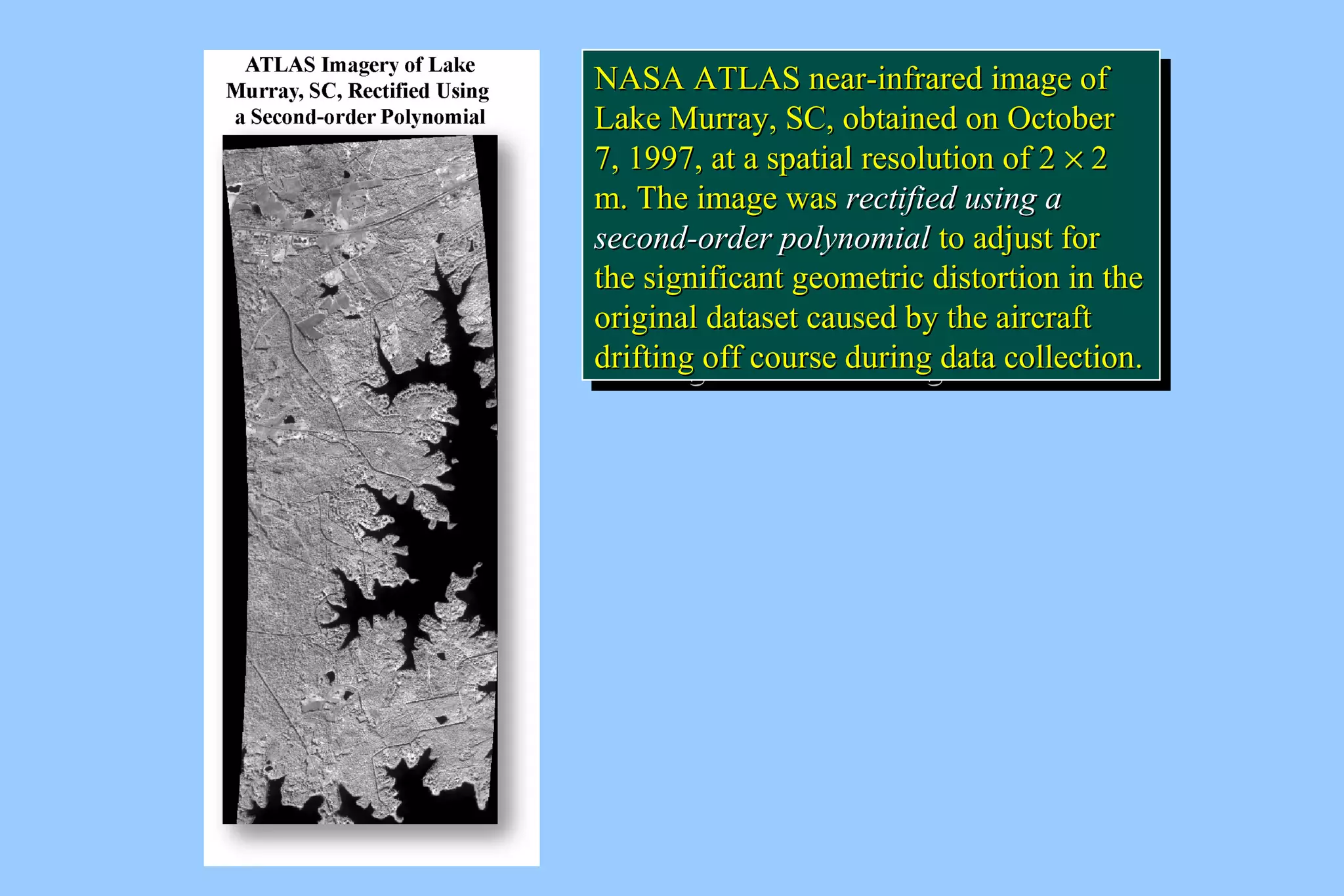NNAASSAA AATTLLAASS nneeaarr--iinnffrraarreedd iimmaaggee ooff 
LLaakkee MMuurrrraayy,, SSCC,, oobbttaaiinneedd oonn OOccttoobbeerr 
77,, 11999977,, aatt aa ssppaattiiaall rreessoolluuttiioonn ooff 2 ´ 2 
mm.. TThhee iimmaaggee wwaass rreeccttiiffiieedd uussiinngg aa 
sseeccoonndd--oorrddeerr ppoollyynnoommiiaall ttoo aaddjjuusstt ffoorr 
tthhee ssiiggnniiffiiccaanntt ggeeoommeettrriicc ddiissttoorrttiioonn iinn tthhee 
oorriiggiinnaall ddaattaasseett ccaauusseedd bbyy tthhee aaiirrccrraafftt 
ddrriiffttiinngg ooffff ccoouurrssee dduurriinngg ddaattaa ccoolllleeccttiioonn.. 
NASA ATLAS near-iinnffrraarreedd iimmaaggee ooff 
LLaakkee MMuurrrraayy,, SSCC,, oobbttaaiinneedd oonn OOccttoobbeerr 
77,, 11999977,, aatt aa ssppaattiiaall rreessoolluuttiioonn ooff 2 ´ 2 
mm.. TThhee iimmaaggee wwaass rreeccttiiffiieedd uussiinngg aa 
sseeccoonndd--oorrddeerr ppoollyynnoommiiaall ttoo aaddjjuusstt ffoorr 
tthhee ssiiggnniiffiiccaanntt ggeeoommeettrriicc ddiissttoorrttiioonn iinn tthhee 
oorriiggiinnaall ddaattaasseett ccaauusseedd bbyy tthhee aaiirrccrraafftt 
ddrriiffttiinngg ooffff ccoouurrssee dduurriinngg ddaattaa ccoolllleeccttiioonn.. 
 
