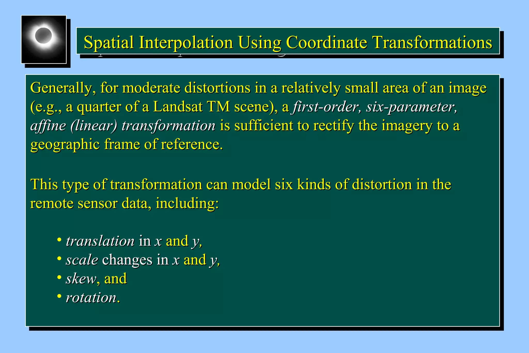 Spatial Interpolation U SSSpppaaatttiiiaaalll IIInnnttteeerrrpppooolllaaatttiiiooonnn UUUssssiiiinnnngggg C CCCoooooooorrrrddddiiiinnnnaaaatttteeee T TTTrrrraaaannnnssssffffoooorrrrmmmmaaaattttiiiioooonnnnssss 
GGeenneerraallllyy,, ffoorr mmooddeerraattee ddiissttoorrttiioonnss iinn aa rreellaattiivveellyy ssmmaallll aarreeaa ooff aann iimmaaggee 
((ee..gg..,, aa qquuaarrtteerr ooff aa LLaannddssaatt TTMM sscceennee)),, aa ffiirrsstt--oorrddeerr,, ssiixx--ppaarraammeetteerr,, 
aaffffiinnee ((lliinneeaarr)) ttrraannssffoorrmmaattiioonn iiss ssuuffffiicciieenntt ttoo rreeccttiiffyy tthhee iimmaaggeerryy ttoo aa 
ggeeooggrraapphhiicc ffrraammee ooff rreeffeerreennccee.. 
TThhiiss ttyyppee ooff ttrraannssffoorrmmaattiioonn ccaann mmooddeell ssiixx kkiinnddss ooff ddiissttoorrttiioonn iinn tthhee 
rreemmoottee sseennssoorr ddaattaa,, iinncclluuddiinngg:: 
GGeenneerraallllyy,, ffoorr mmooddeerraattee ddiissttoorrttiioonnss iinn aa rreellaattiivveellyy ssmmaallll aarreeaa ooff aann iimmaaggee 
((ee..gg..,, aa qquuaarrtteerr ooff aa LLaannddssaatt TTMM sscceennee)),, aa ffiirrsstt--oorrddeerr,, ssiixx--ppaarraammeetteerr,, 
aaffffiinnee ((lliinneeaarr)) ttrraannssffoorrmmaattiioonn iiss ssuuffffiicciieenntt ttoo rreeccttiiffyy tthhee iimmaaggeerryy ttoo aa 
ggeeooggrraapphhiicc ffrraammee ooff rreeffeerreennccee.. 
TThhiiss ttyyppee ooff ttrraannssffoorrmmaattiioonn ccaann mmooddeell ssiixx kkiinnddss ooff ddiissttoorrttiioonn iinn tthhee 
rreemmoottee sseennssoorr ddaattaa,, iinncclluuddiinngg:: 
• ttrraannssllaattiioonn iinn xx aanndd yy,, 
• ssccaallee cchhaannggeess iinn xx aanndd yy,, 
• sskkeeww,, aanndd 
• rroottaattiioonn.. 
• ttrraannssllaattiioonn iinn xx aanndd yy,, 
• ssccaallee cchhaannggeess iinn xx aanndd yy,, 
• sskkeeww,, aanndd 
• rroottaattiioonn.. 
 