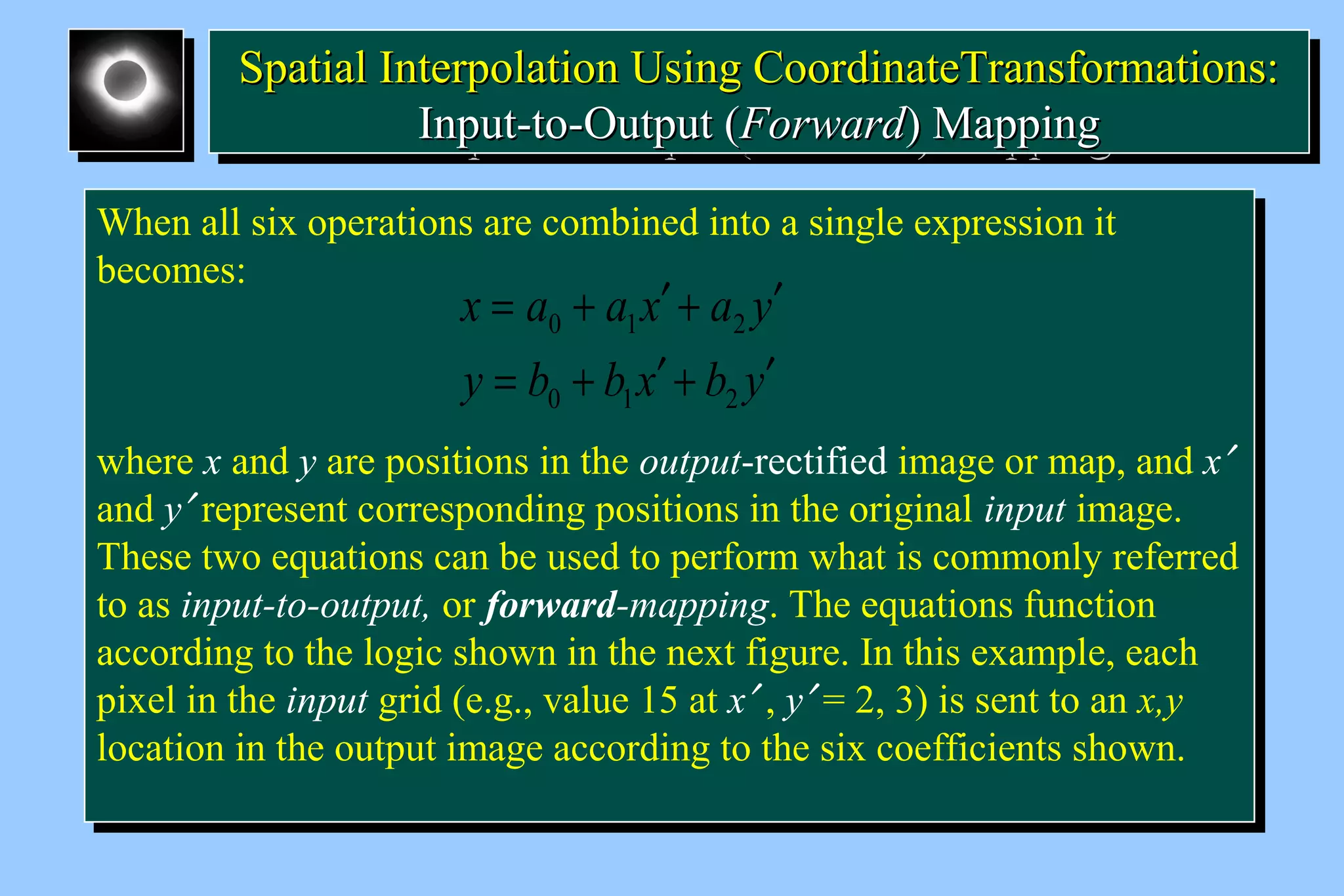SSppaattiiaall IInntteerrppoollaattiioonn UUssiinngg CCoooorrddiinnaatteeTTrraannssffoorrmmaattiioonnss:: 
Spatial Interpolation Using CCoooorrddiinnaatteeTTrraannssffoorrmmaattiioonnss:: 
IInnppuutt--ttoo--OOuuttppuutt ((FFoorrwwaarrdd)) MMaappppiinngg 
IInnppuutt--ttoo--OOuuttppuutt ((FFoorrwwaarrdd)) MMaappppiinngg 
When all six operations are combined into a single expression it 
becomes: 
When all six operations are combined into a single expression it 
becomes: 
= + ¢ + ¢ 
x a a x a y 
0 1 2 
= + ¢ + ¢ 
y b b x b y 
0 1 2 
where x and y are positions in the output-rectified image or map, and x¢ 
and y¢ represent corresponding positions in the original input image. 
These two equations can be used to perform what is commonly referred 
to as input-to-output, or forward-mapping. The equations function 
according to the logic shown in the next figure. In this example, each 
pixel in the input grid (e.g., value 15 at x¢ , y¢ = 2, 3) is sent to an x,y 
location in the output image according to the six coefficients shown. 
where x and y are positions in the output-rectified image or map, and x¢ 
and y¢ represent corresponding positions in the original input image. 
These two equations can be used to perform what is commonly referred 
to as input-to-output, or forward-mapping. The equations function 
according to the logic shown in the next figure. In this example, each 
pixel in the input grid (e.g., value 15 at x¢ , y¢ = 2, 3) is sent to an x,y 
location in the output image according to the six coefficients shown. 
 