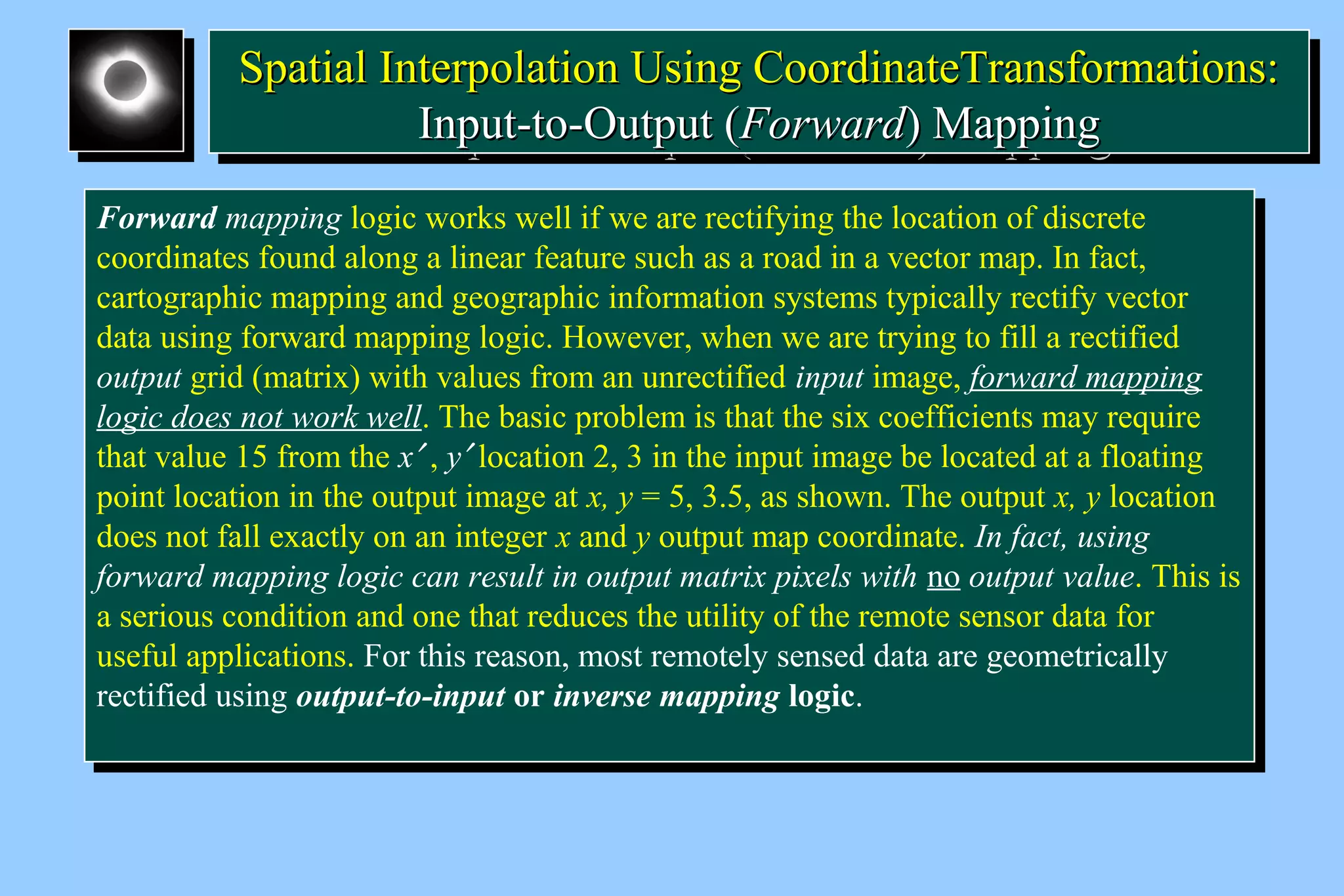 SSppaattiiaall IInntteerrppoollaattiioonn UUssiinngg CCoooorrddiinnaatteeTTrraannssffoorrmmaattiioonnss:: 
Spatial Interpolation Using CCoooorrddiinnaatteeTTrraannssffoorrmmaattiioonnss:: 
IInnppuutt--ttoo--OOuuttppuutt ((FFoorrwwaarrdd)) MMaappppiinngg 
IInnppuutt--ttoo--OOuuttppuutt ((FFoorrwwaarrdd)) MMaappppiinngg 
Forward mapping logic works well if we are rectifying the location of discrete 
coordinates found along a linear feature such as a road in a vector map. In fact, 
cartographic mapping and geographic information systems typically rectify vector 
data using forward mapping logic. However, when we are trying to fill a rectified 
output grid (matrix) with values from an unrectified input image, forward mapping 
logic does not work well. The basic problem is that the six coefficients may require 
that value 15 from the x¢ , y¢ location 2, 3 in the input image be located at a floating 
point location in the output image at x, y = 5, 3.5, as shown. The output x, y location 
does not fall exactly on an integer x and y output map coordinate. In fact, using 
forward mapping logic can result in output matrix pixels with no output value. This is 
a serious condition and one that reduces the utility of the remote sensor data for 
useful applications. For this reason, most remotely sensed data are geometrically 
rectified using output-to-input or inverse mapping logic. 
Forward mapping logic works well if we are rectifying the location of discrete 
coordinates found along a linear feature such as a road in a vector map. In fact, 
cartographic mapping and geographic information systems typically rectify vector 
data using forward mapping logic. However, when we are trying to fill a rectified 
output grid (matrix) with values from an unrectified input image, forward mapping 
logic does not work well. The basic problem is that the six coefficients may require 
that value 15 from the x¢ , y¢ location 2, 3 in the input image be located at a floating 
point location in the output image at x, y = 5, 3.5, as shown. The output x, y location 
does not fall exactly on an integer x and y output map coordinate. In fact, using 
forward mapping logic can result in output matrix pixels with no output value. This is 
a serious condition and one that reduces the utility of the remote sensor data for 
useful applications. For this reason, most remotely sensed data are geometrically 
rectified using output-to-input or inverse mapping logic. 
 