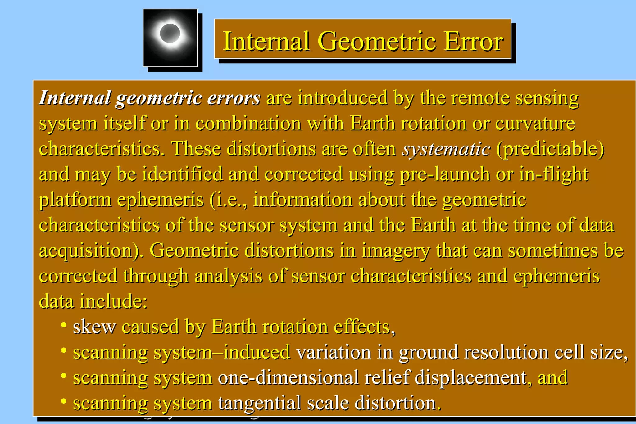 IIIInnnntttteeeerrrrnnnnaaaallll GGGGeeeeoooommmmeeeettttrrrriiiicccc EEEErrrrrrrroooorrrr 
IInntteerrnnaall ggeeoommeettrriicc eerrrroorrss aarree iinnttrroodduucceedd bbyy tthhee rreemmoottee sseennssiinngg 
ssyysstteemm iittsseellff oorr iinn ccoommbbiinnaattiioonn wwiitthh EEaarrtthh rroottaattiioonn oorr ccuurrvvaattuurree 
cchhaarraacctteerriissttiiccss.. TThheessee ddiissttoorrttiioonnss aarree oofftteenn ssyysstteemmaattiicc ((pprreeddiiccttaabbllee)) 
aanndd mmaayy bbee iiddeennttiiffiieedd aanndd ccoorrrreecctteedd uussiinngg pprree--llaauunncchh oorr iinn--fflliigghhtt 
ppllaattffoorrmm eepphheemmeerriiss ((ii..ee..,, iinnffoorrmmaattiioonn aabboouutt tthhee ggeeoommeettrriicc 
cchhaarraacctteerriissttiiccss ooff tthhee sseennssoorr ssyysstteemm aanndd tthhee EEaarrtthh aatt tthhee ttiimmee ooff ddaattaa 
aaccqquuiissiittiioonn)).. GGeeoommeettrriicc ddiissttoorrttiioonnss iinn iimmaaggeerryy tthhaatt ccaann ssoommeettiimmeess bbee 
ccoorrrreecctteedd tthhrroouugghh aannaallyyssiiss ooff sseennssoorr cchhaarraacctteerriissttiiccss aanndd eepphheemmeerriiss 
ddaattaa iinncclluuddee:: 
• sskkeeww ccaauusseedd bbyy EEaarrtthh rroottaattiioonn eeffffeeccttss,, 
• ssccaannnniinngg ssyysstteemm––iinndduucceedd vvaarriiaattiioonn iinn ggrroouunndd rreessoolluuttiioonn cceellll ssiizzee,, 
• ssccaannnniinngg ssyysstteemm oonnee--ddiimmeennssiioonnaall rreelliieeff ddiissppllaacceemmeenntt,, aanndd 
• ssccaannnniinngg ssyysstteemm ttaannggeennttiiaall ssccaallee ddiissttoorrttiioonn.. 
IInntteerrnnaall ggeeoommeettrriicc eerrrroorrss aarree iinnttrroodduucceedd bbyy tthhee rreemmoottee sseennssiinngg 
ssyysstteemm iittsseellff oorr iinn ccoommbbiinnaattiioonn wwiitthh EEaarrtthh rroottaattiioonn oorr ccuurrvvaattuurree 
cchhaarraacctteerriissttiiccss.. TThheessee ddiissttoorrttiioonnss aarree oofftteenn ssyysstteemmaattiicc ((pprreeddiiccttaabbllee)) 
aanndd mmaayy bbee iiddeennttiiffiieedd aanndd ccoorrrreecctteedd uussiinngg pprree--llaauunncchh oorr iinn--fflliigghhtt 
ppllaattffoorrmm eepphheemmeerriiss ((ii..ee..,, iinnffoorrmmaattiioonn aabboouutt tthhee ggeeoommeettrriicc 
cchhaarraacctteerriissttiiccss ooff tthhee sseennssoorr ssyysstteemm aanndd tthhee EEaarrtthh aatt tthhee ttiimmee ooff ddaattaa 
aaccqquuiissiittiioonn)).. GGeeoommeettrriicc ddiissttoorrttiioonnss iinn iimmaaggeerryy tthhaatt ccaann ssoommeettiimmeess bbee 
ccoorrrreecctteedd tthhrroouugghh aannaallyyssiiss ooff sseennssoorr cchhaarraacctteerriissttiiccss aanndd eepphheemmeerriiss 
ddaattaa iinncclluuddee:: 
• sskkeeww ccaauusseedd bbyy EEaarrtthh rroottaattiioonn eeffffeeccttss,, 
• ssccaannnniinngg ssyysstteemm––iinndduucceedd vvaarriiaattiioonn iinn ggrroouunndd rreessoolluuttiioonn cceellll ssiizzee,, 
• ssccaannnniinngg ssyysstteemm oonnee--ddiimmeennssiioonnaall rreelliieeff ddiissppllaacceemmeenntt,, aanndd 
• ssccaannnniinngg ssyysstteemm ttaannggeennttiiaall ssccaallee ddiissttoorrttiioonn.. 
 