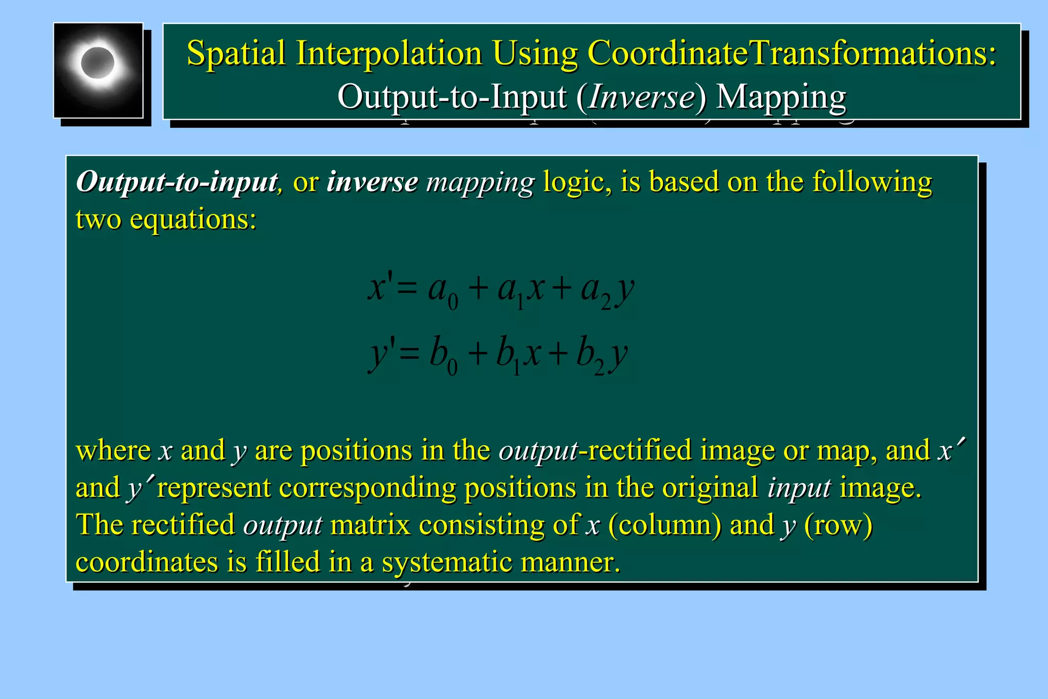 SSppaattiiaall IInntteerrppoollaattiioonn UUssiinngg CCoooorrddiinnaatteeTTrraannssffoorrmmaattiioonnss:: 
Spatial Interpolation Using CCoooorrddiinnaatteeTTrraannssffoorrmmaattiioonnss:: 
OOuuttppuutt--ttoo--IInnppuutt ((IInnvveerrssee)) MMaappppiinngg 
OOuuttppuutt--ttoo--IInnppuutt ((IInnvveerrssee)) MMaappppiinngg 
OOuuttppuutt--ttoo--iinnppuutt,, oorr iinnvveerrssee mmaappppiinngg llooggiicc,, iiss bbaasseedd oonn tthhee ffoolllloowwiinngg 
ttwwoo eeqquuaattiioonnss:: 
OOuuttppuutt--ttoo--iinnppuutt,, oorr iinnvveerrssee mmaappppiinngg llooggiicc,, iiss bbaasseedd oonn tthhee ffoolllloowwiinngg 
ttwwoo eeqquuaattiioonnss:: 
x = a + a x + 
a y 
' 
= + + 
0 1 2 
y b b x b y 
0 1 2 
' 
wwhheerree xx aanndd yy aarree ppoossiittiioonnss iinn tthhee oouuttppuutt--rreeccttiiffiieedd iimmaaggee oorr mmaapp,, aanndd xx¢ 
aanndd yy¢ rreepprreesseenntt ccoorrrreessppoonnddiinngg ppoossiittiioonnss iinn tthhee oorriiggiinnaall iinnppuutt iimmaaggee.. 
TThhee rreeccttiiffiieedd oouuttppuutt mmaattrriixx ccoonnssiissttiinngg ooff xx ((ccoolluummnn)) aanndd yy ((rrooww)) 
ccoooorrddiinnaatteess iiss ffiilllleedd iinn aa ssyysstteemmaattiicc mmaannnneerr.. 
wwhheerree xx aanndd yy aarree ppoossiittiioonnss iinn tthhee oouuttppuutt--rreeccttiiffiieedd iimmaaggee oorr mmaapp,, aanndd xx¢ 
aanndd yy¢ rreepprreesseenntt ccoorrrreessppoonnddiinngg ppoossiittiioonnss iinn tthhee oorriiggiinnaall iinnppuutt iimmaaggee.. 
TThhee rreeccttiiffiieedd oouuttppuutt mmaattrriixx ccoonnssiissttiinngg ooff xx ((ccoolluummnn)) aanndd yy ((rrooww)) 
ccoooorrddiinnaatteess iiss ffiilllleedd iinn aa ssyysstteemmaattiicc mmaannnneerr.. 
 