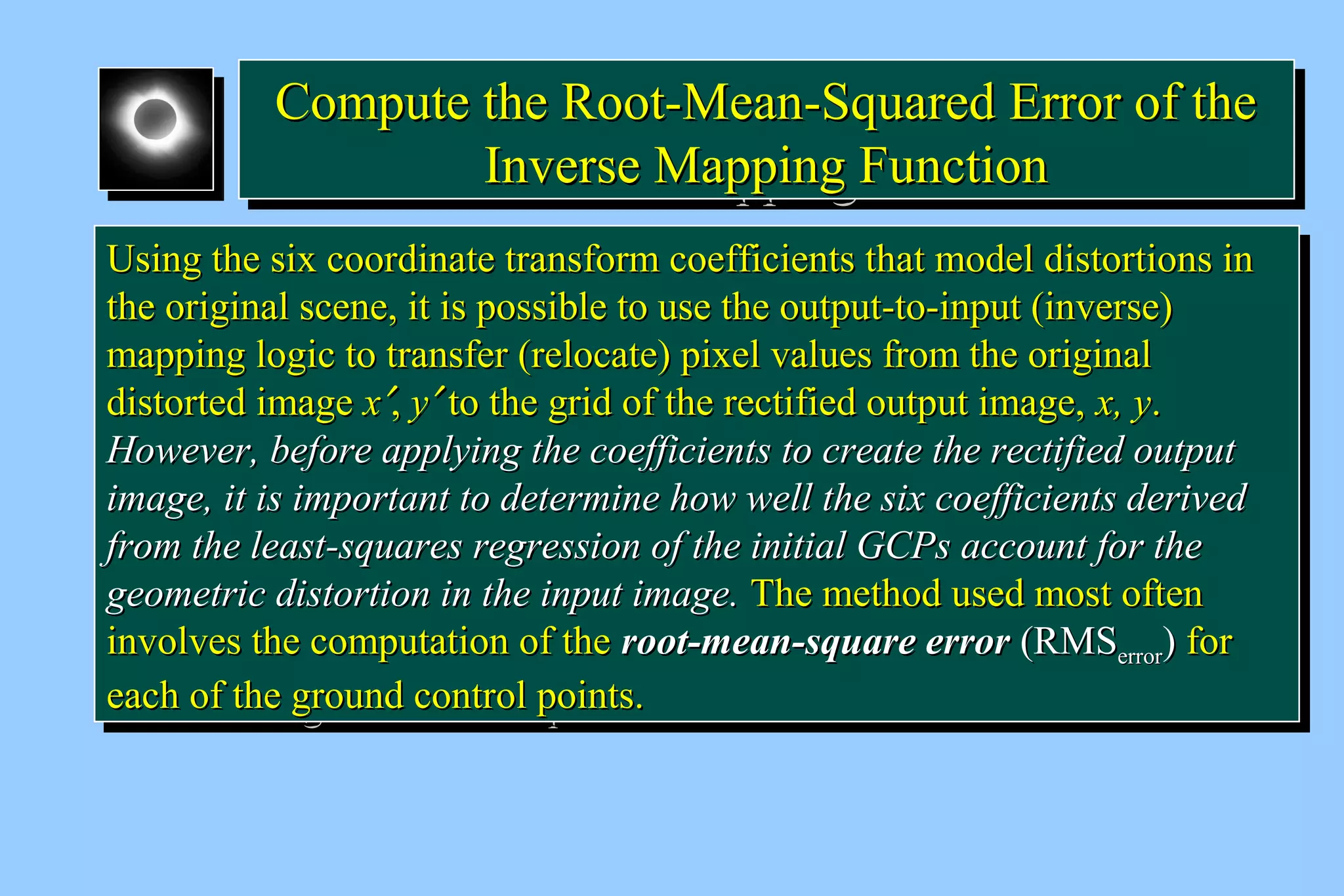 CCoommppuuttee tthhee RRoooott--MMeeaann--SSqquuaarreedd EErrrroorr ooff tthhee 
Compute the RRoooott--MMeeaann--SSqquuaarreedd EErrrroorr ooff tthhee 
IInnvveerrssee MMaappppiinngg FFuunnccttiioonn 
IInnvveerrssee MMaappppiinngg FFuunnccttiioonn 
UUssiinngg tthhee ssiixx ccoooorrddiinnaattee ttrraannssffoorrmm ccooeeffffiicciieennttss tthhaatt mmooddeell ddiissttoorrttiioonnss iinn 
tthhee oorriiggiinnaall sscceennee,, iitt iiss ppoossssiibbllee ttoo uussee tthhee oouuttppuutt--ttoo--iinnppuutt ((iinnvveerrssee)) 
mmaappppiinngg llooggiicc ttoo ttrraannssffeerr ((rreellooccaattee)) ppiixxeell vvaalluueess ffrroomm tthhee oorriiggiinnaall 
ddiissttoorrtteedd iimmaaggee xx¢,, yy¢ ttoo tthhee ggrriidd ooff tthhee rreeccttiiffiieedd oouuttppuutt iimmaaggee,, xx,, yy.. 
HHoowweevveerr,, bbeeffoorree aappppllyyiinngg tthhee ccooeeffffiicciieennttss ttoo ccrreeaattee tthhee rreeccttiiffiieedd oouuttppuutt 
iimmaaggee,, iitt iiss iimmppoorrttaanntt ttoo ddeetteerrmmiinnee hhooww wweellll tthhee ssiixx ccooeeffffiicciieennttss ddeerriivveedd 
ffrroomm tthhee lleeaasstt--ssqquuaarreess rreeggrreessssiioonn ooff tthhee iinniittiiaall GGCCPPss aaccccoouunntt ffoorr tthhee 
ggeeoommeettrriicc ddiissttoorrttiioonn iinn tthhee iinnppuutt iimmaaggee.. TThhee mmeetthhoodd uusseedd mmoosstt oofftteenn 
iinnvvoollvveess tthhee ccoommppuuttaattiioonn ooff tthhee rroooott--mmeeaann--ssqquuaarree eerrrroorr ((RRMMSSeerrrroorr)) ffoorr 
eeaacchh ooff tthhee ggrroouunndd ccoonnttrrooll ppooiinnttss.. 
UUssiinngg tthhee ssiixx ccoooorrddiinnaattee ttrraannssffoorrmm ccooeeffffiicciieennttss tthhaatt mmooddeell ddiissttoorrttiioonnss iinn 
tthhee oorriiggiinnaall sscceennee,, iitt iiss ppoossssiibbllee ttoo uussee tthhee oouuttppuutt--ttoo--iinnppuutt ((iinnvveerrssee)) 
mmaappppiinngg llooggiicc ttoo ttrraannssffeerr ((rreellooccaattee)) ppiixxeell vvaalluueess ffrroomm tthhee oorriiggiinnaall 
ddiissttoorrtteedd iimmaaggee xx¢,, yy¢ ttoo tthhee ggrriidd ooff tthhee rreeccttiiffiieedd oouuttppuutt iimmaaggee,, xx,, yy.. 
HHoowweevveerr,, bbeeffoorree aappppllyyiinngg tthhee ccooeeffffiicciieennttss ttoo ccrreeaattee tthhee rreeccttiiffiieedd oouuttppuutt 
iimmaaggee,, iitt iiss iimmppoorrttaanntt ttoo ddeetteerrmmiinnee hhooww wweellll tthhee ssiixx ccooeeffffiicciieennttss ddeerriivveedd 
ffrroomm tthhee lleeaasstt--ssqquuaarreess rreeggrreessssiioonn ooff tthhee iinniittiiaall GGCCPPss aaccccoouunntt ffoorr tthhee 
ggeeoommeettrriicc ddiissttoorrttiioonn iinn tthhee iinnppuutt iimmaaggee.. TThhee mmeetthhoodd uusseedd mmoosstt oofftteenn 
iinnvvoollvveess tthhee ccoommppuuttaattiioonn ooff tthhee rroooott--mmeeaann--ssqquuaarree eerrrroorr ((RRMMSSeerrrroorr)) ffoorr 
eeaacchh ooff tthhee ggrroouunndd ccoonnttrrooll ppooiinnttss.. 
 